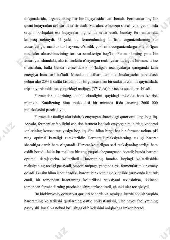 ’lishi shu bilan ham tushuntiriladiki, moddalarning bir shakldan ikkinchisiga aylanishining kimyoviy jarayonlari ichak va uning devorlaridagina emas, balki tananing hamma organ va to’qimalarida, organizmning har bir hujayrasida ham boradi. fermentlarning bir qismi hujayradan tashqarida ta’sir etadi. masalan, oshqozon shirasi yoki gemolimfa orqali, boshqalari esa hujayralarning ichida ta’sir etadi, bunday fermentlar esa ko’proq uchraydi. u yoki bu fermentlarning bo’lishi organizmlarning tur xususiyatiga, mazkur tur hayvon, o’simlik yoki mikroorganizmlarga xos bo’lgan moddalar almashinuvining turi va xarakteriga bog’liq. fermentlarning yana bir xususiyati shundaki, ular ishtirokida o’tayotgan reaksiyalar faqatgina birmuncha tez o’tmasdan, balki bunda fermentlarsiz bo’ladigan reaksiyalarga qaraganda kam energiya ham sarf bo’ladi. masalan, oqsillarni aminokislotalargacha parchalash uchun ular 25% li sulfat kislota bilan birga taxminan bir sutka davomida qaynatiladi, tripsin yordamida esa yuqoridagi natijaga (370 c da) bir necha soatda erishiladi. fermentlar ta’sirining kuchli ekanligini quyidagi misolda ham ko’rish mumkin. katalizning bitta molekulasi bir minutda 00da suvning 2600 000 molekulasini parchalaydi. fermentlar faolligi …