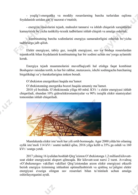 energiya samaradorligini oshirish bo‘yicha tadbirlarga jalb qilish. elektr energiyasi, tabiiy gaz, issiqlik energiyasi, suv va boshqa resurslardan tejamkorlik bilan foydalanish kombinatning har bir xodimi uchun me’yorga aylanishi kerak. energiya tejash muammolarini muvaffaqiyatli hal etishga faqat kombinat boshqaruv raisidan tortib, to har bir rahbar, mutaxassis, ishchi xodimgacha barchaning birgalikdagi sa’y-harakatlarigina imkon beradi. o’zbekiston energetikasi haqida ma’lumot o’zbekistonning energetika bozori haqida umumiy ma’lumot. 2018 yil boshida. o’zbekistonda yiliga 60 mlrd. kvt / s elektr energiyasi ishlab chiqariladi, shundan 10% gidroelektrostantsiyalar va 90% issiqlik elektr stantsiyalari tomonidan ishlab chiqariladi. mamlakatda elektr iste’moli har yili ortib bormoqda. agar 2000 yilda bir oilaning oylik iste’moli 114 kvt / soatni tashkil qilsa, 2016 yilga kelib u 35% ga oshdi va 160 kvt / soatga yetdi. 2017 yilning 16 iyulidan boshlab qirg’iziston o’zbekistonga 1,2 milliard kilovatt-soat elektr energiyasini eksport qilmoqda. bir kilovatt-soat narxi 2 tsent. avvalroq «o’zbekenergo» vakillari vakillari qirg’izistondan arzon elektr energiyasi etkazib berish energiya tizimining …