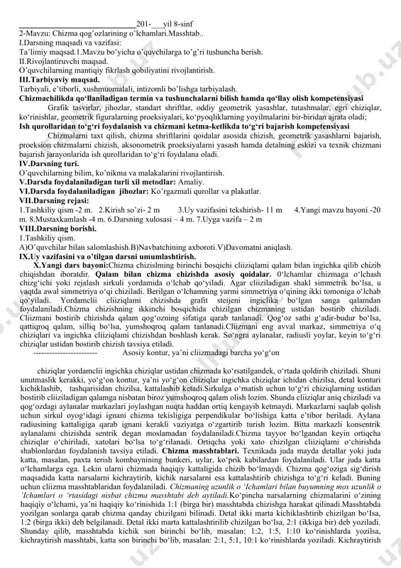 ozdan (1.7- chizma, b) foydalanib, unga ishqalab o‘tkirlanadi. sirkulda ingichka chiziqlarni chizish uchun 1.7-chizma, d da ko‘rsatilgandek qalamning sterjenini bir tomonlama qum qog‘ozga ishqalab o‘tkirlanadi. chizilgan chizmani ustidan bosib chizishda qalam uchi kurak shaklida tayyorlanadi (1.7-chizma, e). hozirgi vaqtda chizmalar chizishda turli yo‘g‘onlikdagi grafit sterjenli qalamlardan foydalanilmoqda. ingichkaroq sterjenlardan ingichka chiziqlarni, yo‘g‘onroq sterjenlardan kontur chiziqlarni chizishda foydalanish mumkin. 0‘chirg‘ich (rezinka). chizmachilikda, asosan, yumshoq o‘chirg‘ichlar ishlatiladi (1.8-chizma). ortiqcha chiziqlarni o‘chirish paytida chizma chap qoi bilan bosib turiladi va o‘chiriladi. chizg‘ich. chizma chizishda chizg‘ichning mil- limetrlangan qirrasidan foydalaniladi. chizg‘ichning ikkala chizma chiziladigan qirralari silliq va to‘g‘ri bo‘lishi kerak. uchburchakliklar. chizmachilik darslari uchun 450х450х900 va 300х600х900 burchakli ikkita uchburchaklik tashkil etadi. xi.darsning xulosasi. o’tilgan mavzu bo’yicha o’quvchilar bilan savol-javob o’tkazish. xii.uyga vazifa. a)mavzuni o’qib kelish. b)konspekt qilish.v)keyingi darsga tayyorgarlik ko’rish. tasdiqlayman:______________ o’tibdo’. _____________________________201-___yil 8-sinf 2-mavzu: chizma qog’ozlarining o’lchamlari.masshtab.. i.darsning maqsadi va vazifasi: ta’limiy maqsad.1.mavzu bo’yicha o’quvchilarga to’g’ri tushuncha berish. ii.rivojlantiruvchi maqsad. o’quvchilarning mantiqiy …