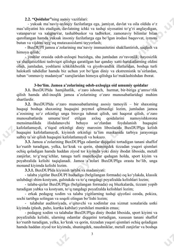 ridan himoya qilishga ko‘maklashishdan iborat. 3-bo‘lim. jamoa a’zolarining odob-axloqiga oid umumiy qoidalar 3.1. buxdupida hamjihatlik, o‘zaro ishonch, hurmat, bir-biriga g‘amxo‘rlik qilish hamda ahil-inoqlik jamoa a’zolarining o‘zaro munosabatlaridagi muhim shartlardir. 3.2. buxdupida o‘zaro munosabatlarning asosiy tamoyili – bir shaxsning huquqi boshqa shaxsning huquqini poymol qilmasligi lozim, jumladan jamoa a’zosining so‘z erkinligi unga birovga tuhmat qilish, uni haqorat qilish, o‘zaro munosabatlarda umume`tirof etilgan axloq qoidalarini namoyishkorona mensimaslikda ifodalanuvchi behayo so‘zlardan foydalanish huquqini kafolatlamaydi, e’tiqod erkinligi diniy marosim liboslarida buxdupiga kelish huquqini kafolatlamaydi, kiyinish erkinligi ta’lim maskanida tarbiya jarayoniga salbiy ta’sir qilish huquqini kafolatlamaydi va hokazo. 3.3. jamoa a’zolarining buxdupiga odamlar diqqatini tortadigan tanani shaffof ko‘rsatib turadigan, yelka, ko‘krak va qorin, shuningdek tizzadan yuqori qismlari ochiq qoladigan hamda haddan ziyod tor kiyimda yoki diniy ibodat libosida, metall zanjirlar, to‘g‘nog‘ichlar, tanaga turli munchoqlar qadagan holda, sport kiyim va poyabzalida kelishi taqiqlanadi. jamoa a’zolari buxdupiga orasta bo‘lib, unga monand kiyimda kelishi lozim. 3.3.1. buxdupida kiyinish …