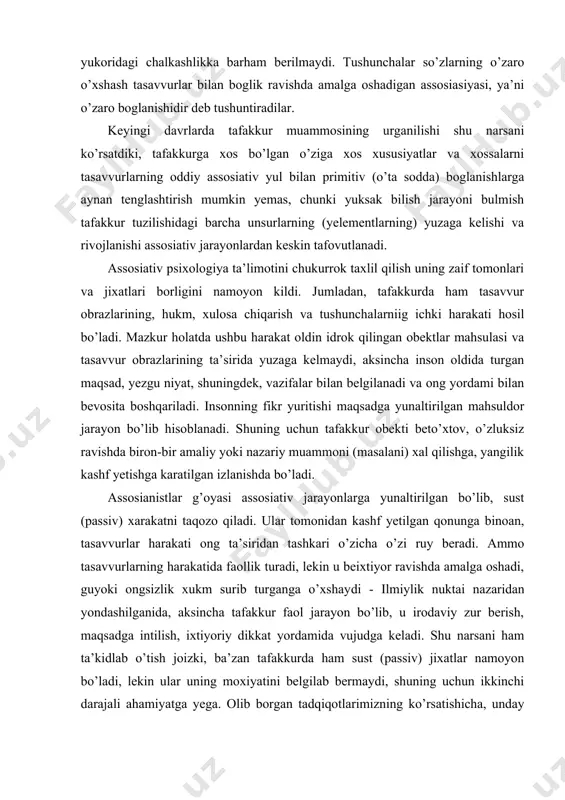 ning o’zaro o’xshash tasavvurlar bilan boglik ravishda amalga oshadigan assosiasiyasi, ya’ni o’zaro boglanishidir deb tushuntiradilar. keyingi davrlarda tafakkur muammosining urganilishi shu narsani ko’rsatdiki, tafakkurga xos bo’lgan o’ziga xos xususiyatlar va xossalarni tasavvurlarning oddiy assosiativ yul bilan primitiv (o’ta sodda) boglanishlarga aynan tenglashtirish mumkin yemas, chunki yuksak bilish jarayoni bulmish tafakkur tuzilishidagi barcha unsurlarning (yelementlarning) yuzaga kelishi va rivojlanishi assosiativ jarayonlardan keskin tafovutlanadi. assosiativ psixologiya ta’limotini chukurrok taxlil qilish uning zaif tomonlari va jixatlari borligini namoyon kildi. jumladan, tafakkurda ham tasavvur obrazlarining, hukm, xulosa chiqarish va tushunchalarniig ichki harakati hosil bo’ladi. mazkur holatda ushbu harakat oldin idrok qilingan obektlar mahsulasi va tasavvur obrazlarining ta’sirida yuzaga kelmaydi, aksincha inson oldida turgan maqsad, yezgu niyat, shuningdek, vazifalar bilan belgilanadi va ong yordami bilan bevosita boshqariladi. insonning fikr yuritishi maqsadga yunaltirilgan mahsuldor jarayon bo’lib hisoblanadi. shuning uchun tafakkur obekti beto’xtov, o’zluksiz ravishda biron-bir amaliy yoki nazariy muammoni (masalani) xal qilishga, yangilik kashf yetishga karatilgan …