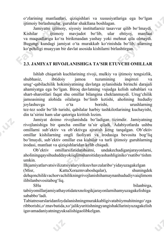 siz tasavvur qilib bo‘lmaydi. kishilar – ijtimoiy mavjudot bo‘lib, ular ehtiyoj, manfaat va maqsadlariga ko‘ra birikmasdan yashay yoki mehnat qila olmaydi. bugungi kundagi jamiyat o‘ta murakkab ko‘rinishda bo‘lib, ularning ko‘pchiligi muayyan bir davlat asosida kishilarni birlashtirgan. 2.3. jamiyat rivojlanishiga ta’sir etuvchi omillar ishlab chiqarish kuchlarining rivoji, mulkiy va ijtimoiy tengsizlik, shubhasiz, ibtidoiy jamoa tuzumining inqirozi va urug‘-qabilachilik hokimiyatining davlatga aylanishida birinchi darajali ahamiyatga ega bo‘lgan. biroq davlatning vujudga kelish sabablari va shart-sharoitlari faqat shu omillar bilangina cheklanmaydi. urug‘chilik jamoasining alohida oilalarga bo‘linib ketishi, aholining hududiy joylashuvga o‘ta borishi, urushlarning tez-tez sodir bo‘lib turishi, qabilalar harbiy tashkilotlarining kuchayishi, din ta’sirini ham ular qatoriga kiritish lozim. jamiyat doimo rivojlanishda bo‘ladigan tizimdir. jamiyatning rivojlanishiga bir qancha omillar ta’sir qiladi. adabiyotlarda ushbu omillarni sub’ektiv va ob’ektivga ajratish keng tarqalgan. ob’ektiv omillar kishilarning ongli faoliyati va irodasiga bevosita bog‘liq bo‘lmaydi, sub’ektiv omillar esa kishilar va turli ijtimoiy guruhlarning irodasi, manfaat va qiziqishlaridan kelib chiqadi. ob’ektiv …