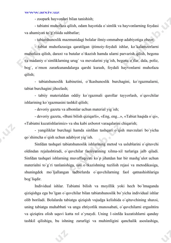 -xil turlariga jalb qiladi. sinfdan tashqari ishlarning muvaffaqiyati ko`p jihatdan har bir mashg`ulot uchun materialni to`g`ri tanlanishiga, uni o`tkazishning tuzilish rejasi va metodikasiga, shuningdek mo`ljallangan tadbirlarda o`quvchilarning faol qatnashishlariga bog`liqdir. individual ishlar. tabiatni bilish va moyillik yoki hech bo`lmaganda qiziqishga ega bo`lgan o`quvchilar bilan tabiatshunoslik bo`yicha individual ishlar olib boriladi. bolalarda tabiatga qiziqish vujudga kelishida o`qituvchining shaxsi, uning tabiatga muhabbati va unga ehtiyotlik munosabati, o`quvchilarni ergashtira va qiziqtira olish uquvi katta rol o`ynaydi. uning 1-sinfda kuzatishlarni qanday tashkil qilishiga, bu ishning zarurligi va muhimligini qanchalik asoslashiga, tabiatshunoslikni o`qitishni qanday yo`lga qo`yishiga o`quvchilarning bilim sifatigina emas, balki darsdan tashqari vaqtlarda tabiatshunoslik ishlari bilan ishlashga istaklari ham bog`liqdir. individual topshiriqlarni bajarish tadqiqiy ish ko`nikmalarini shakllantiradi, bolalarning bo`sh vaqtlarini foydali va qiziqarli ishlar bilan to`ldiradi. individual topshiriqlarning mazmuni o`quvchilarning qiziqishlari bilan belgilanadi. o`quvchini nimaiki qiziqtirmasin — xona o`simliklarini parvarish qilishmi, hayvon va o`simliklarni tasvirlagan marka yoki otkritkalarni to`plashmi, gerbariy tuzishmi, tabiatda tajribalar qo`yish …