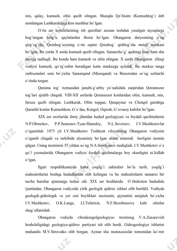 qismida ko`plab feruza, qo`rg`oshin, mis, qalay, kumush, oltin qazib olingan. sharqda qo`hisim (kumushtog`) deb nomlangan lashkarakdagi kon mashhur bo`lgan. o`rta asr konchilarining ish qurollari asosan toshdan yasalgan tayoqlarga bog`langan bolg`a, qaylalardan iborat bo`lgan. ohangaron daryosining o`ng qirg`og`ida, qorabog`soyning o`rta oqimi qorabog` qishlog`ida metall maskani bo`lgan. bu yerda x asrda kumush qazib olingan. samarcho`g` qadimgi koni ham shu davrga taalluqli. bu konda ham kumush va oltin olingan. x asrda ohangaron (iloq) vodiysi kumush, qo`rg`oshin beradigan katta markazga aylandi. bu markaz tanga zarbxonalari soni bo`yicha samarqand (maroqand) va buxorodan so`ng uchinchi o`rinda turgan. qurama tog` tizmasidan janubi-g`arbiy yo`nalishda zanjiridan qoramozor tog`lari ajralib chiqadi. viii-xii asrlarda qoramozor konlaridan oltin, kumush, mis, feruza qazib olingan. lashkarak, oltin topgan, qurqaynar va chotqol guruhiga qarashli konlar kumushkon, g`o`das, kengol, oqtosh, g`ovasoy kabilar bo`lgan. xix asr oxirlarida ilmiy jihatdan hudud geologiyasi va foydali qazilmalarini n.p.obruchev, p.p.semenov-tyan-shanskiy, n.l.seversov, i.v.mushketovlar o`rganishdi. 1875 yil i.v.mushketov toshkent viloyatining ohangaron vodiysini o`rganib …