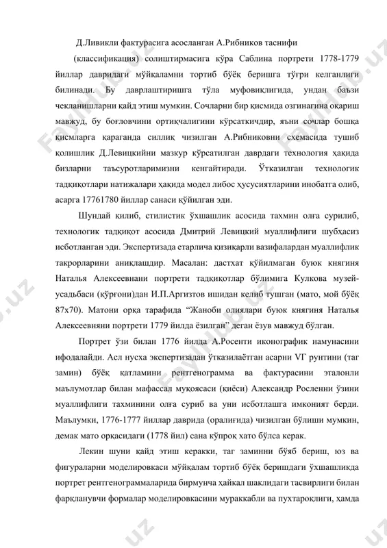 муаллифлик такрорларини аниқлашдир. масалан: дастхат қўйилмаган буюк княгиня наталья алексеевнани портрети тадқиқотлар бўлимига кулкова музей-усадьбаси (қўрғони)дан и.п.аргизтов ишидан келиб тушган (мато, мой бўёқ 87х70). матони орқа тарафида “жаноби олиялари буюк княгиня наталья алексеевняни портрети 1779 йилда ёзилган” деган ёзув мавжуд бўлган. портрет ўзи билан 1776 йилда а.росенти иконографик намунасини ифодалайди. асл нусха экспертизадан ўтказилаётган асарни vг рунтини (таг замин) бўёқ қатламини рентгенограмма ва фактурасини эталонли маълумотлар билан мафассал муқоясаси (қиёси) александр росленни ўзини муаллифлиги тахминини олға суриб ва уни исботлашга имконият берди. маълумки, 1776-1777 йиллар даврида (оралиғида) чизилган бўлиши мумкин, демак мато орқасидаги (1778 йил) сана кўпроқ хато бўлса керак. лекин шуни қайд этиш керакки, таг заминни бўяб бериш, юз ва фигураларни моделировкаси мўйқалам тортиб бўёқ беришдаги ўхшашликда портрет рентгенограммаларида бирмунча ҳайкал шаклидаги тасвирлиги билан фарқланувчи формалар моделировкасини мураккабли ва пухтароқлиги, ҳамда мўйқаламни тортиб бўёқ берилиши заифроқ ифодаланган. демак, рентгенограммалар таҳлили, ҳаттоки бошқа қиёсий учун материал бўлмаган ҳолда асл нусхадан …