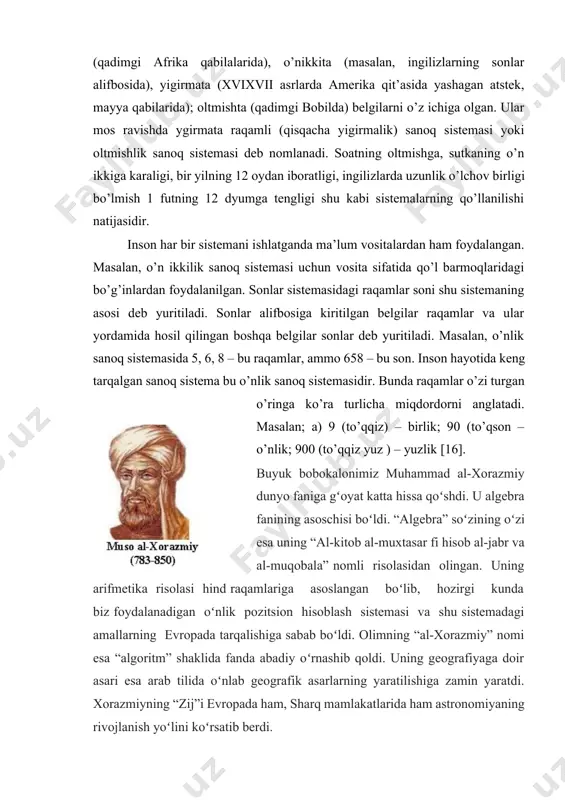 onlar alifbosida), yigirmata (xvixvii asrlarda amerika qit’asida yashagan atstek, mayya qabilarida); oltmishta (qadimgi bobilda) belgilarni o’z ichiga olgan. ular mos ravishda ygirmata raqamli (qisqacha yigirmalik) sanoq sistemasi yoki oltmishlik sanoq sistemasi deb nomlanadi. soatning oltmishga, sutkaning o’n ikkiga karaligi, bir yilning 12 oydan iboratligi, ingilizlarda uzunlik o’lchov birligi bo’lmish 1 futning 12 dyumga tengligi shu kabi sistemalarning qo’llanilishi natijasidir. inson har bir sistemani ishlatganda ma’lum vositalardan ham foydalangan. masalan, o’n ikkilik sanoq sistemasi uchun vosita sifatida qo’l barmoqlaridagi bo’g’inlardan foydalanilgan. sonlar sistemasidagi raqamlar soni shu sistemaning asosi deb yuritiladi. sonlar alifbosiga kiritilgan belgilar raqamlar va ular yordamida hosil qilingan boshqa belgilar sonlar deb yuritiladi. masalan, o’nlik sanoq sistemasida 5, 6, 8 – bu raqamlar, ammo 658 – bu son. inson hayotida keng tarqalgan sanoq sistema bu o’nlik sanoq sistemasidir. bunda raqamlar o’zi turgan o’ringa ko’ra turlicha miqdordorni anglatadi. masalan; a) 9 (to’qqiz) – birlik; 90 (to’qson – o’nlik; 900 (to’qqiz …