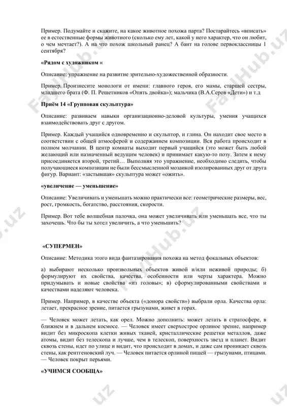 : ведущий (педагог, ученик, родитель) задает вопросы и каждый правильный ответ поощряет (фишкой и др.). пример. чего больше: растений или кустов? домов или деревянных домов? деревянных предметов или деревянных стульев? лесных растений или лесных ягод? приём «реклама» описание: учитель предлагает прорекламировать предмет, на подготовку 5- 10 мин. работу можно организовать в группе. пример. создайте рекламу таблице умножения. придумайте слоган таблице умножения. «живые вещи» описание: развиваем фантазию, воображение. пример. подумайте и скажите, на какое животное похожа парта? постарайтесь «вписать» ее в естественные формы животного (сколько ему лет, какой у него характер, что он любит, о чем мечтает?). а на что похож школьный ранец? а бант на голове первоклассницы 1 сентября? «рядом с художником « описание: упражнение на развитие зрительно-художественной образности. пример. произнесите монологи от имени: главного героя, его мамы, старшей сестры, младшего брата (ф. п. решетников «опять двойка»); мальчика (в.а.серов «дети») и т.д приём 14 «групповая скульптура» описание: развиваем навыки организационно-деловой …