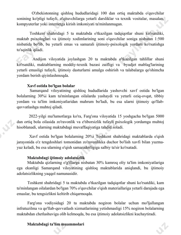 otlar shuni ko'rsatdiki, maktab psixologlari va ijtimoiy xodimlarining soni o'quvchilar soniga nisbatan 1:500 nisbatida bo'lib, bu yetarli emas va samarali ijtimoiy-psixologik yordam ko'rsatishga to'sqinlik qiladi. andijon viloyatida joylashgan 20 ta maktabda o'tkazilgan tahlillar shuni ko'rsatdiki, maktablarning moddiy-texnik bazasi zaifligi va byudjet mablag'larining yetarli emasligi tufayli, ijtimoiy dasturlarni amalga oshirish va talabalarga qo'shimcha yordam berish qiyinlashmoqda. xavf ostida bo'lgan bolalar samarqand viloyatining qishloq hududlarida yashovchi xavf ostida bo'lgan bolalarning 30%i kam ta'minlangan oilalarda yashaydi va yetarli oziq-ovqat, tibbiy yordam va ta'lim imkoniyatlaridan mahrum bo'ladi, bu esa ularni ijtimoiy qo'llab-quvvatlashga muhtoj qiladi. 2022-yilgi ma'lumotlarga ko'ra, farg'ona viloyatida 15 yoshgacha bo'lgan 5000 dan ortiq bola oilasida zo'ravonlik va e'tiborsizlik tufayli psixologik yordamga muhtoj hisoblanadi, ularning maktabdagi muvaffaqiyatiga tahdid soladi. xavf ostida bo'lgan bolalarning 20%i toshkent shahridagi maktablarda o'qish jarayonida o'z tengdoshlari tomonidan zo'ravonlikka duchor bo'lish xavfi bilan yuzma-yuz keladi, bu esa ularning o'qish samaradorligiga salbiy ta'sir ko'rsatadi. maktabdagi ijtimoiy adolatsizlik maktabda qizlarning o'g'illarga …