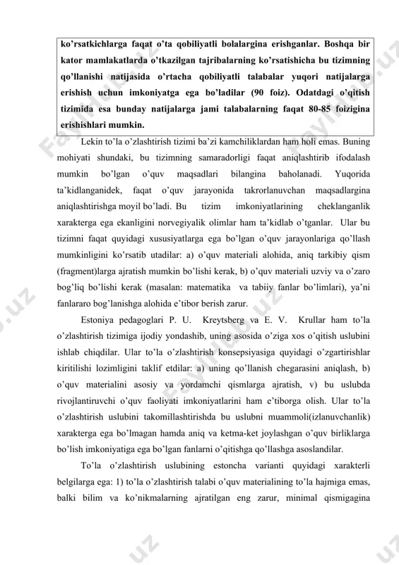 aro bog’lanishga alohida e’tibor berish zarur. estoniya pedagoglari p. u. kreytsberg va e. v. krullar ham to’la o’zlashtirish tizimiga ijodiy yondashib, uning asosida o’ziga xos o’qitish uslubini ishlab chiqdilar. ular to’la o’zlashtirish konsepsiyasiga quyidagi o’zgartirishlar kiritilishi lozimligini taklif etdilar: a) uning qo’llanish chegarasini aniqlash, b) o’quv materialini asosiy va yordamchi qismlarga ajratish, v) bu uslubda rivojlantiruvchi o’quv faoliyati imkoniyatlarini ham e’tiborga olish. ular to’la o’zlashtirish uslubini takomillashtirishda bu uslubni muammoli(izlanuvchanlik) xarakterga ega bo’lmagan hamda aniq va ketma-ket joylashgan o’quv birliklarga bo’lish imkoniyatiga ega bo’lgan fanlarni o’qitishga qo’llashga asoslandilar. to’la o’zlashtirish uslubining estoncha varianti quyidagi xarakterli belgilarga ega: 1) to’la o’zlashtirish talabi o’quv materialining to’la hajmiga emas, balki bilim va ko’nikmalarning ajratilgan eng zarur, minimal qismigagina qo’yiladi, 2) qo’shimcha va rivojlantiruvchi xarakteridagi mashg’ulotlar o’tkazish maxsus tarzda belgilanadi. tashhis testidan o’ta olmagan talabalar faqat yana ikki marta testga kiritiladi, agar bunda ham to’la o’zlashtira olmasalar, butun sinf bilan navbatdagi materialni o’zlashtirishga ruxsat …
