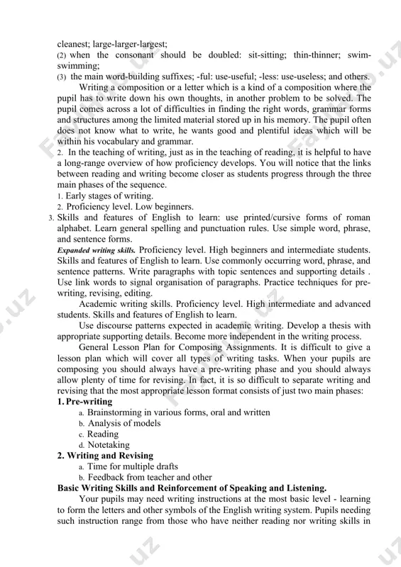 vel of the language proficiency in writing must provide more effective using it as a means of teaching, self-learning and academic study. it demands involving the variety of official and unofficial situations, complicity of the produced texts, and high degree of autonomous activity. the lyceum and college students must obtain the following skills: j) to describe events or facts; k)to send and ask an information in the extended form; 1) to express an opinion, arguments; m) to comment events and facts using argumentative statements and emotional-estimation means; n)to write a plan and notes for an oral message; o)to fix a factual information during reception of oral and printed text; p)to write a summary, synopsis, annotation. q)to write a composition and essay. our methodology believes that a conscious to teaching and learning a foreign language can ensure pupils’ progress in writing. 1. since pupils should be taught penmanship, spelling, and composition …