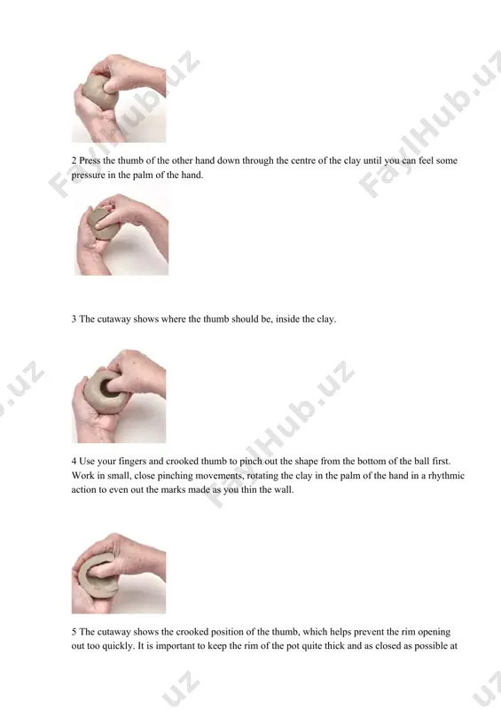 the clay before you start and keep a record for the next pot. step by step 1 form a small amount of well-prepared clay into a smooth ball that will fit into the palm of your hand – weigh it if you want to make several pots of the same size. 2 press the thumb of the other hand down through the centre of the clay until you can feel some pressure in the palm of the hand. 3 the cutaway shows where the thumb should be, inside the clay. 4 use your fingers and crooked thumb to pinch out the shape from the bottom of the ball first. work in small, close pinching movements, rotating the clay in the palm of the hand in a rhythmic action to even out the marks made as you thin the wall. 5 the cutaway shows the crooked position of the thumb, which …