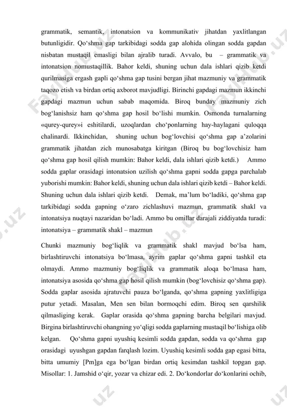 ilmasliging kerak. gaplar orasida qo‘shma gapning barcha belgilari mavjud. birgina birlashtiruvchi ohangning yo‘qligi sodda gaplarning mustaqil bo‘lishiga olib kelgan. qo‘shma gapni uyushiq kesimli sodda gapdan, sodda va qo‘shma gap orasidagi uyushgan gapdan farqlash lozim. uyushiq kesimli sodda gap egasi bitta, bitta umumiy [pm]ga ega bo‘lgan birdan ortiq kesimdan tashkil topgan gap. misollar: 1. jamshid o‘qir, yozar va chizar edi. 2. do‘kondorlar do‘konlarini ochib, mudrab o‘tirishardi. 3. qushlar tinimsiz chug‘urlashar va charx urishar edi. uyushgan gap esa, aytilganidek, birdan ortiq egaga, shuningdek, bitta umumiy [pm]li birdan ortiq kesimga ega bo‘lgan gap. misollar: 1. bahor kelar, dala ishlari qizib ketar edi. 2. jamshid o‘qir, jahongir yozar, isroil esa chizar edi. 3. do‘kondorlar savdoga chorlab, attorlar esa mollarini maqtab o‘tirishardi. qo‘shma gap esa har biri o‘z [pm]ga ega bo‘lgan birdan ortiq kesimdan tashkil topadi: 1.jamshid o‘qirdi, jahongir yozardi, isroil esa chizardi. substansial yondashuvda bir egali, lekin birdan ortiq kesimli gap ham qo‘shma gap …