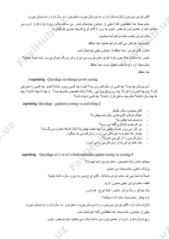 چه ساعتی قرار داشت؟ چه کسی دعوت شده؟ 2-topshiriq. quyidagi gaplarni yozing va yod oling. · آقای حمیدی، سلام علیکم. · علیکم السلام، آقای هادی. حال شما چطوره؟ · بد نیستم شما چطورید؟ · من هم خوبم متشکرم. گجا می روید؟ · سر کار می روم. خودت چطوری؟ بچه هایت چطورند؟ انشا الله که دخترت بزرگ شد؟ · خوبند. بله دخترم به دبیرستان می رود و زبان فارسی یاد میگیرد. · زبان فارسی را از کی می آموزد؟ · یک خانم ایرانی به او زبان فارسی را می آموزد. 3-topshiriq. quyidagi so’z va so’z birikmalaridan gaplar tuzing va yozing. ببخشید خانم رشته تخصص ، خانم ایزدی: شما چیست؟ پزشک داخلی، خانم صفا: من، هستم. اصلاً به شما نمی اید، خانم ایزدی ماشاالله ، آقای ایرج، پسر به سن و سال، داشته باشید! لطف، خانم ایزدی: خیلی ممنون. دارید. یک خواهر و یک برادر ،ناصر: البته ایرج، هم دارن. اونا چکار …