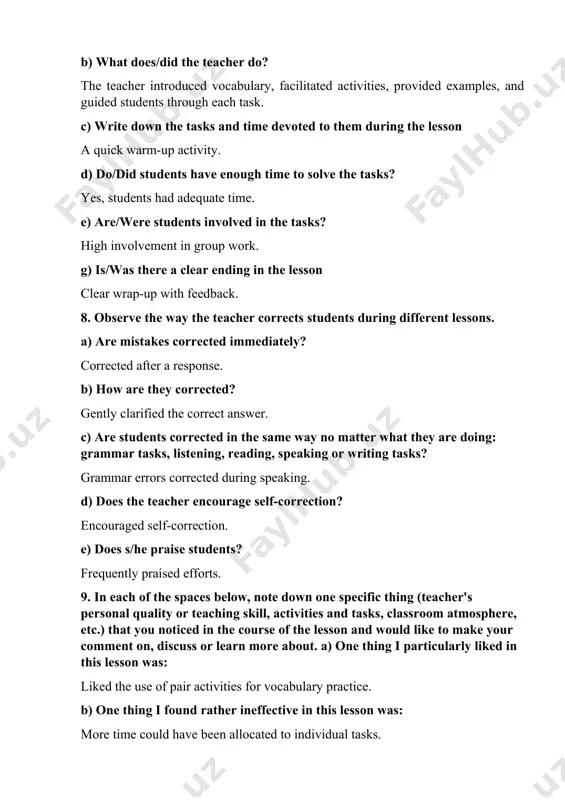 devoted to them during the lesson a quick warm-up activity. d) do/did students have enough time to solve the tasks? yes, students had adequate time. e) are/were students involved in the tasks? high involvement in group work. g) is/was there a clear ending in the lesson clear wrap-up with feedback. 8. observe the way the teacher corrects students during different lessons. a) are mistakes corrected immediately? corrected after a response. b) how are they corrected? gently clarified the correct answer. c) are students corrected in the same way no matter what they are doing: grammar tasks, listening, reading, speaking or writing tasks? grammar errors corrected during speaking. d) does the teacher encourage self-correction? encouraged self-correction. e) does s/he praise students? frequently praised efforts. 9. in each of the spaces below, note down one specific thing (teacher's personal quality or teaching skill, activities and tasks, classroom atmosphere, etc.) that you noticed …