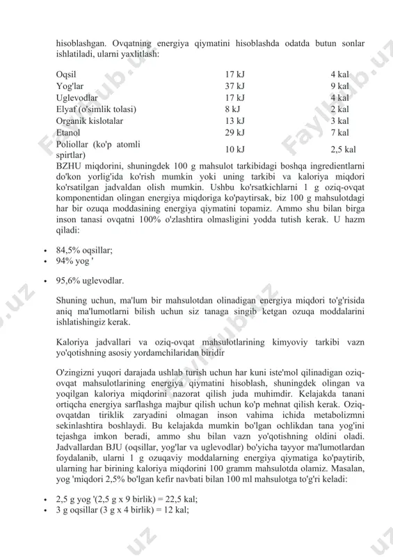 zamonaviy odamning parhezi, odatda, yog'lar va yashirin shakar bilan to'yingan, shuning uchun yog'larga boy oziq-ovqat mahsulotlarining ulushini yangi sabzavot va mevalar, qo'ziqorinlar, dukkakli ekinlar, shuningdek murakkab uglevodlarni o'z ichiga olgan boshqa o'simliklarning foydasiga qayta taqsimlash orqali kamaytirish kerak. ... mahsulotlarning energiya va ozuqaviy qiymati har bir mahsulotning ozuqaviy qiymati uning foydali xususiyatlarining butun spektrini o'z ichiga oladi: energetik, biologik, organoleptik, fiziologik, shuningdek sifatli va hazm bo'ladigan. kaloriya tarkibi oziq-ovqat tarkibidagi ba'zi ozuqaviy moddalar miqdori bilan bevosita bog'liq: yog'lar, oqsillar, uglevodlar va organik kislotalar. diyetologlar termolipoliz yoki yog'larning parchalanishi (1 g) bilan organizm 9,3 kaloriya, uglevodlar va oqsillarning katabolizmida esa har biri 4,1 kaloriya olishini hisoblashgan. ovqatning energiya qiymatini hisoblashda odatda butun sonlar ishlatiladi, ularni yaxlitlash: oqsil 17 kj 4 kal yog'lar 37 kj 9 kal uglevodlar 17 kj 4 kal elyaf (o'simlik tolasi) 8 kj 2 kal organik kislotalar 13 kj 3 kal etanol 29 kj 7 kal poliollar (ko'p …