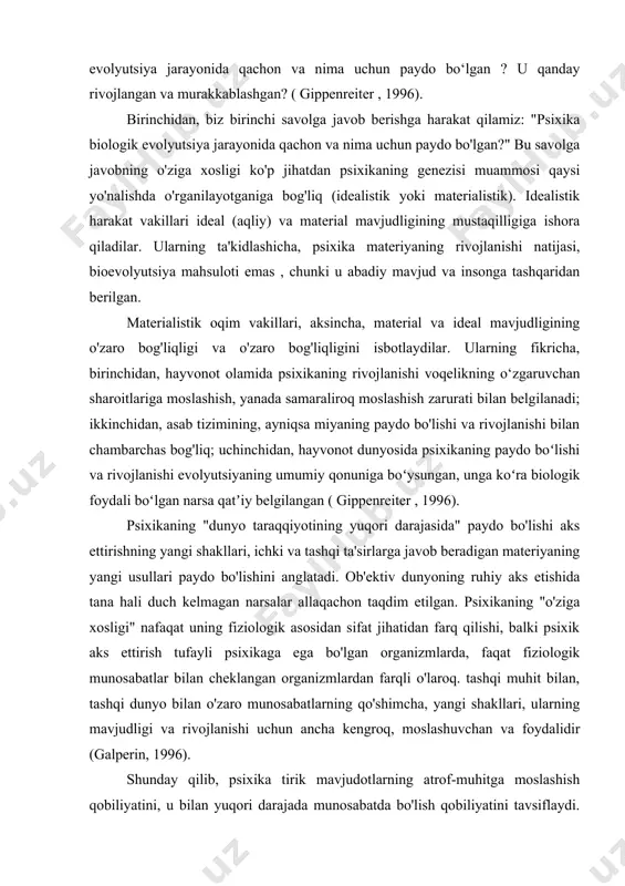 taqdim etilgan. psixikaning "o'ziga xosligi" nafaqat uning fiziologik asosidan sifat jihatidan farq qilishi, balki psixik aks ettirish tufayli psixikaga ega bo'lgan organizmlarda, faqat fiziologik munosabatlar bilan cheklangan organizmlardan farqli o'laroq. tashqi muhit bilan, tashqi dunyo bilan o'zaro munosabatlarning qo'shimcha, yangi shakllari, ularning mavjudligi va rivojlanishi uchun ancha kengroq, moslashuvchan va foydalidir (galperin, 1996). shunday qilib, psixika tirik mavjudotlarning atrof-muhitga moslashish qobiliyatini, u bilan yuqori darajada munosabatda bo'lish qobiliyatini tavsiflaydi. binobarin, psixikaning paydo bo`lishi va rivojlanishini o`rganish uning mohiyati va ahamiyatini hayotning turli shakllarining saqlanishi va rivojlanishi sharoitida o`rganishdir. psixikaning kelib chiqishi va tabiatini o'rganish, yu. b. gippenreiterning fikriga ko'ra , uning ma'lum bir organizmda mavjudligini aniqlash imkonini beradigan "psixikaning ob'ektiv mezoni" ni aniqlash zarurligini belgilaydi. "agar hayvonning tashqi xulq-atvorining psixika bilan, xususan, u bilan bog'liq bo'lgan bunday xususiyatlari topilsa, unda aqliy bo'lmagan ( pre-aqliy ) va psixikani ajratib turadigan chegara qayerda joylashganligini taxminan aytish mumkin bo'ladi. materiyaning mavjudligi shakllari". tabiatshunoslik …