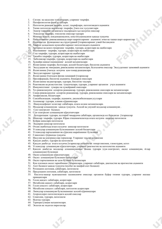 инг мотор-эвакуатор фаолиятининг бузилишлари. турлари, сабаблари, ривожланиш механизми. 50. ингичка ичак бўшлиғидаги ва мембран хазм қилишнинг бузилишлари. 51. ошқозон ости бези ташқи секреция фаолиятининг бузилишлари. 52. жигар зарарсизлантириш фаолиятининг бузилишлари. сабаблари, ривожланиш механизми, оќибатлари. 53. гепатоцитлар етишмовчилигида углевод, оксил, ёѓ алмашинув бузилишлари. 54. гепатоцитлар етишмовчилигида витамин ва гормонлар алмашинув бузилишлари. 55. жигарнинг ўт хосил ќилиш ва ўт ажратиш фаолиятининг бузилиши. холемик синдром. 56. сариќлик: турлари, сабаблари, патогенези. 57. буйракда ультрафилтрация жараенлар бузилишлари. сабаблари, патогенези. 58. буйракда реарбсорбция жараенлар бузилиш сабаблари ва патогенези. 59. сийдик солиштирма оѓирлиги бузилишлари, патогенези. 60. сийдик микдорининг ўзгаришлари, патогенези. 61. сийдикдаги патологик ќўшимчалар. 62. буйрак функционал синамалари ва уларнинг клиник ахамияти. 63. ўткир буйрак етишмовчилиги. сабаблари патогенези ва гомеостаз параметрларининг бузилишлари. 64. сурункали буйрак етишмовчилиги. сабаблари патогенези ва гомеостаз параметрларининг бузилишлари. 65. гипофиз патологияси: турлари, сабаблари, келиб чиќиш механизми ва оќибатлари. 66. ќалконсимон без патологияси. гипертиреоз: сабаблари, патогенези ва гомеостаз параметрларининг бузилишлари. 67. гипотиреоз: сабаблари патогенези …