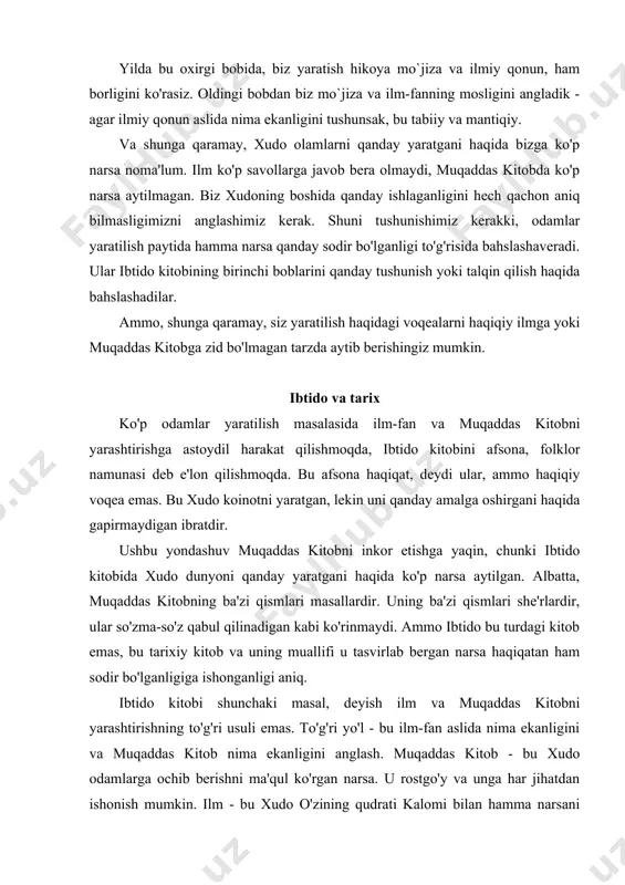 mumkin. ilm - bu xudo o'zining qudrati kalomi bilan hamma narsani qanday tutishini o'rganishdir. shuning uchun, ilm-fan mo`jizalar uchun joy qoldiradi. buni avvalgi bobda ko'rgan edik. yaratilish haqidagi tavsifimiz ibtido kitobining birinchi bobiga asoslanadi. ushbu bobda va muqaddas kitobning boshqa bir nechta qismida siz mo`jiza va ilmfanning o'zaro ta'sirini ko'rasiz. agar siz ibtido kitobining dastlabki ikkita bobini hali yaxshi bilmasangiz, ularni qayta o'qib chiqish foydali bo'ladi. boshida bu ibtido kitobining birinchi so'zlari va ular yaratilishning boshlanishi haqida gapiradi. bu xudoning boshlanishini anglatmaydi, chunki muqaddas kitobda xudoning boshlanishi va oxiri yo'qligi aytilgan. bu abadiydir. "boshlanish" kabi so'zlarni ishlatganda, vaqt tushunchasini ishlatamiz. agar vaqt bo'lmasa, "boshlanish", "tugatish", "oldin" va "keyin" kabi so'zlar ma'nosiz bo'lar edi. shuning uchun xudoning boshlanishi yo'q. u vaqt va makonni, shuningdek ularni to'ldiradigan hamma narsani yaratdi. ilm-fan dunyo vaqt va makonda mavjudligini va vaqt va makon bir-biridan juda qiziqarli tarzda bog'langanligini aytadi. biz ko'pincha ularni bir-biridan mutlaqo mustaqil …