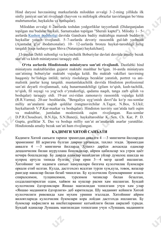 ing markazlarida miloddan avvalgi 3–2-ming yillikda ilk sinfiy jamiyat sanʼati rivojlandi (hayvon va mifologik obrazlar tasvirlangan boʻrtma muhrtumorlar, haykalcha va boshqalar). miloddan avvalgi 4–2asrlarda toshdan yodgorliklar tayyorlandi (didarganjadan topilgan maʼbudalar haykali, sarnatxadan topilgan "sherali kaptel"). milodiy 1– 5-asrlarda kushon podsholigi davrida gandxara badiiy maktabiga mansub buddaviy haykallar yasash rivojlandi. 5–7-asrlarda devoriy rassomlik gul-lab yashnadi (ajantadat gʻor ibodatxonalar). 10– 12-asrlarda bronza haykal-taroshligi keng tarqaldi [raqs tushayo-tgan shiva (natarajan) haykalchasi]. 13-asrdan dehli sultonligi va keyinchalik boburiylar davlati davrida amaliy bezak sanʼati va kitob miniatyurasi taraqqiy etdi. oʻrta asrlarda hindistonda miniatyura sanʼati rivojlandi. dastlabki hind miniatyura maktablaridan gujarot maktabi mashhur boʻlgan. 16-asrda miniatyura sanʼatining boburiylar maktabi vujudga keldi. bu maktab vakillari tasvirning haqqoniy boʻlishiga intildi; tarixiy risolalarga bezaklar yaratish, portret va ani-malistik janrlar keng tarqaldi. mustamlakachilik davrida hindiston professional sanʼati deyarli rivojlanmadi, xalq hunarmandchiligi (gilam toʻqish, kash-tachilik, toʻqish, fil suyagi va yogʻoch oʻymakorligi, qadama naqsh, tanga zarb qilish va boshqalar) taraqqiy etdi. 19-asr …