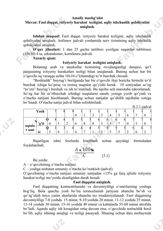 rtibsiz yozilgan raqamlar tablittsasi (10x10) 4 ta, sekundomer, korrektura jadvali. nazariy qism: ixtiyoriy harakat tezligini aniqlash. bolaning asab va muskullar tizimining rivojlanganligi darajasi, qo’l panjasining ixtiyoriy harakatlari tezligi bilan aniqlanadi. buning uchun har bir o’quvchi oq varaqqa uchta 10x10 o’lchamdagi to’rt burchak chizadi. “boshladik” buyrug’i berilganda har bir o’quvchi iloji boricha birinchi to’rt burchak ichiga ko’proq va tezroq nuqtalar qo’yishi kerak. 10 soniyadan so’ng “to’xta” buyrug’i beriladi va ish to’xtatiladi. bu tajriba uch marotaba takrorlanadi. so’ng har bir to’rtburchak ichidagi nuqtalarni sanab, yoniga yozib qo’yadi va o’rtacha natijani hisoblanadi. buning uchun natijalar qo’shilib tajribalar soniga bo’linadi. o’rtacha natija jadval bilan solishtiriladi. ii.2.1-jadval yosh 7 8 9 10 11 12 13 14 15 16 17 18 nuqtalar soni o’g’il 40 45 52 56 58 60 63 65 67 70 75 80 qiz 35 38 41 44 47 51 53 55 55 62 66 72 bajarilgan ishni foizlarda hisoblash uchun quyidagi formuladan …