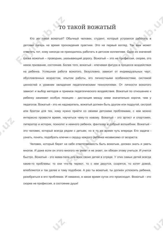 никогда не приходилось работать в детском коллективе. одно из значений слова вожатый – проводник, указывающий дорогу. вожатый – это не профессия, скорее, это некое призвание, состояние. более того, вожатый - ключевая фигура в процессе воздействия на ребенка. успешная работа вожатого, безусловно, зависит от индивидуальных черт, обусловленных возрастом, опытом работы, его личностными особенностями, системой ценностей и уровнем овладения педагогическими технологиями. от личности вожатого зависит и выбор методов и приемов педагогического воздействия. вожатый по отношению к ребенку занимает особую позицию - дистанция между ними значительно короче, чем у педагогов. вожатый - это не надзиратель, вожатый должен быть другом или подругой, сестрой или братом для тех, кому нужно прийти со своими детскими проблемами, с кем можно интересно провести время, научиться чему-то новому. вожатый - это артист и спортсмен, литератор и историк, психолог и немного ребенок, фантазер и добрый волшебник. вожатый - это человек, который всегда рядом с детьми, но в то же время …