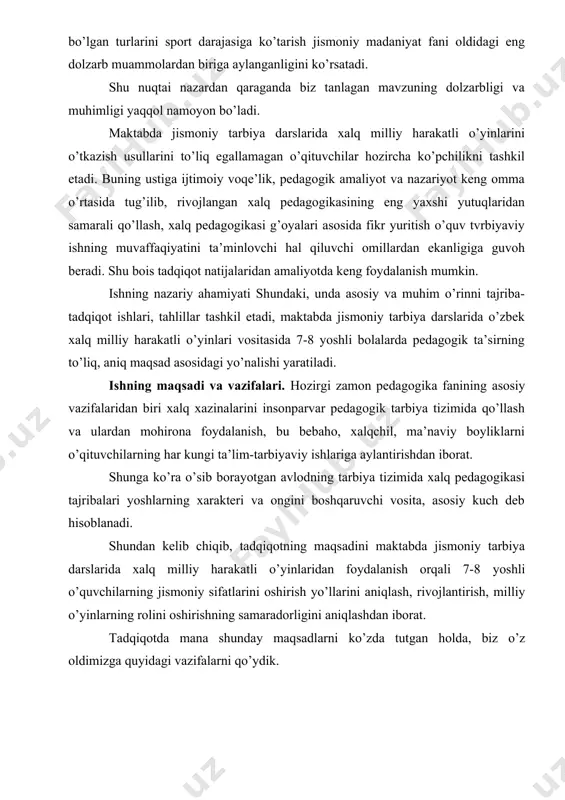 kuch deb hisoblanadi. shundan kelib chiqib, tadqiqotning maqsadini maktabda jismoniy tarbiya darslarida xalq milliy harakatli o’yinlaridan foydalanish orqali 7-8 yoshli o’quvchilarning jismoniy sifatlarini oshirish yo’llarini aniqlash, rivojlantirish, milliy o’yinlarning rolini oshirishning samaradorligini aniqlashdan iborat. tadqiqotda mana shunday maqsadlarni ko’zda tutgan holda, biz o’z oldimizga quyidagi vazifalarni qo’ydik. 1) jismoniy madaniyatning xalq an’analari bilan bog’liqligini ko’rsatib berish, o’zbek xalq o’yinlarining va respublika ijtimoiy hayotining turli tomonlari bilan bog’liqligini oydinlashtirish; 2) xalq milliy haraktli o’yinlaridan foydalanish orqali umumta’lim maktablarining 7-8 yoshli o’quvchilarning jismoniy tayyorgarligini aniqlab, rivojlanish jarayonini kuzatish orqali ma’lum xulosalar chiqarish; 3) jismoniy tarbiya darslarida o’zbek xalq o’yinlaridan foydalanish orqali bolalarda jismoniy sifatlarni tarbiyalashning samarador usullari, shakllari, yo’llarini aniqlash; tadqiqotning ob’ektini o’zbek xalq milliy o’yinlari, maktab o’quvchilarining jismoniy rivojlanish jarayoni umumta’lim maktablaridagi 7-8 yoshli bolalarning milliy harakatli o’yinlarga asoslangan jismoniy tarbiya darslari tashkil etadi. i-bob. o’quvchilarni jismoniy tarbiyalashda o’zbek milliy harakatli o’yinlardan foydalanish 1.1. o’quvchilarni jismoniy tarbiyalashda o’zbek xalq milliy harakatli …