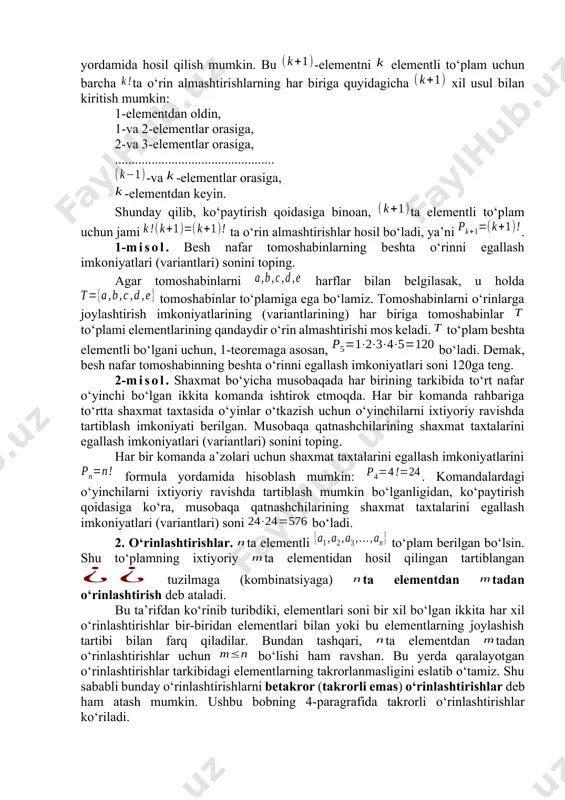 atida deb qabul qilinadi. 1-teorema. elementlari soni ta bo‘lgan to‘plam uchun o‘rin almashtirishlar soni ga teng, ya’ni . isboti. teoremani isbotlash uchun matematik induksiya usulidan foydalanamiz. asos to‘g‘riligini, ya’ni teoremaning tasdig‘i uchun to‘g‘riligini yuqorida ko‘rdik. induksion o‘tish uchun teoremaning tasdig‘i biror natural uchun to‘g‘ri bo‘lsin deb faraz qilamiz, ya’ni bo‘lsin. ravshanki, ta elementli to‘plamni ta elementli to‘plamga yangi -elementni kiritish yordamida hosil qilish mumkin. bu -elementni elementli to‘plam uchun barcha ta o‘rin almashtirishlarning har biriga quyidagicha xil usul bilan kiritish mumkin: 1-elementdan oldin, 1-va 2-elementlar orasiga, 2-va 3-elementlar orasiga, ................................................ -va -elementlar orasiga, -elementdan keyin. shunday qilib, ko‘paytirish qoidasiga binoan, ta elementli to‘plam uchun jami ta o‘rin almashtirishlar hosil bo‘ladi, ya’ni . 1-misol. besh nafar tomoshabinlarning beshta o‘rinni egallash imkoniyatlari (variantlari) sonini toping. agar tomoshabinlarni harflar bilan belgilasak, u holda tomoshabinlar to‘plamiga ega bo‘lamiz. tomoshabinlarni o‘rinlarga joylashtirish imkoniyatlarining (variantlarining) har biriga tomoshabinlar to‘plami elementlarining qandaydir o‘rin almashtirishi mos keladi. to‘plam …