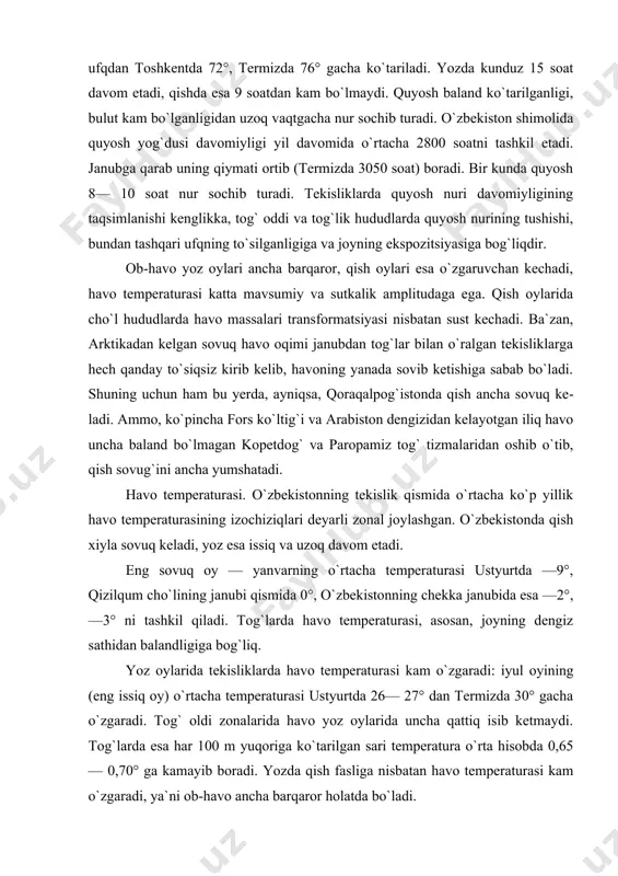eladi, yoz esa issiq va uzoq davom etadi. eng sovuq oy — yanvarning o`rtacha temperaturasi ustyurtda —9°, qizilqum cho`lining janubi qismida 0°, o`zbekistonning chekka janubida esa —2°, —3° ni tashkil qiladi. tog`larda havo temperaturasi, asosan, joyning dengiz sathidan balandligiga bog`liq. yoz oylarida tekisliklarda havo temperatura​si kam o`zgaradi: iyul oyining (eng issiq oy) o`rtacha temperaturasi ustyurtda 26— 27° dan termizda 30° gacha o`zgaradi. tog` oldi zonalarida havo yoz oylarida uncha qattiq isib ketmaydi. tog`larda esa har 100 m yuqoriga ko`tarilgan sari temperatura o`rta hisobda 0,65 — 0,70° ga kamayib boradi. yozda qish fasliga nisbatan havo temperaturasi kam o`zgaradi, ya`ni ob-havo ancha barqaror holatda bo`ladi. respublika hududida iliq davrning o`rtacha davomiyligi ustyurtda 160 kun bo`lsa, sherobod va termizda 280 kungacha. mamlakatning tekislik qismida eng past o`rtacha ko`p yillik maksimal temperatura (35—36°) orol dengizi bo`ylarida kuzatiladi. ammo dengizning ta`siri faqat sohilning dengizga yaqin qismida seziladi. undan uzoqlashgan sayin o`sha kenglikdagi eng yuqori temperatura …