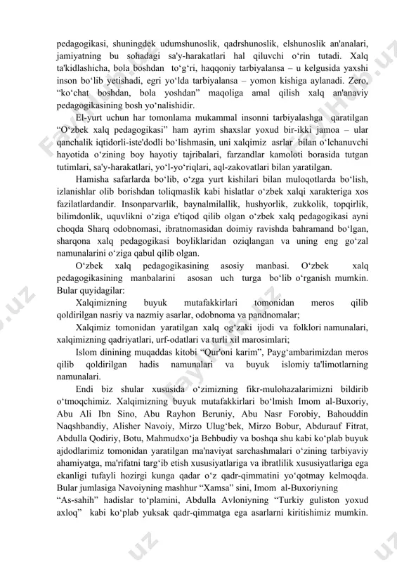 r va giyohlarga ruxsat, suv, borliq-atrofga insoniy munosabat - xalq pedagogikasining ekologik tarbiyasi asoslaridan biri ekanligi, odatlar, udumlar, rasm-rusumlar, marosimlar, irim-sirimlar, qarg‘ish va olqish-duolar, tabiat, diniy bayramlarning ta'lim-tarbiyaviy ahamiyati, xalq ommaviy bayram-sayllari “navro‘z”, “mehrjon”, “hayit-ro‘za”, “hayit bayrami” va boshqalarning, tarbiyalanuvchining dunyoga kelishi, qulog‘iga azon aytish, tish chiqishi, ilk qadami, beshikka solish, birinchi kiyim-bosh kiydirish, besh, yetti kun, o‘n bir kunligi, bir yilligi, uch, to‘rt, besh yilligining alohida bayram qilinishi, o‘quv muassasasiga borishi, sunnat qilinishi, kokil qo‘yish, kokil oldirish, mo‘ylov oshi, uylanish-nikoh to‘yi, birinchi farzand ko‘rish, qirq, ellik, oltmish yoshlar tantanalari, payg‘ambar yoshi, yetmish, sakson, to‘qson yillik yubileylari, kumush to‘y, oltin to‘y, marvarid to‘y va boshqa bayram-sayllar, to‘y-tomoshalar, odatlar, udumlar, marosimlar va an'analarning ta'lim-tarbiyaviy, pedagogik yo‘nalishi, ahamiyati va shu kabilar. shuni alohida ta'kidlash kerakki, xalq nazdida, inson ona qornidan yaxshi yo yomon bo‘lib tug‘ilmaydi – u birday tug‘iladi. yaxshi-yomonga aylanishi tarbiyadan, dastavval ota-ona, oila, mahalla-kuy, qishloq-ovul, qolaversa, jamiyat va tuzumdandir. bunda …
