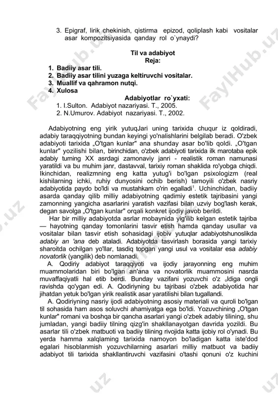 tuqimasida qanday vazifani bajaradi. 2. sujetda voqea va xarakterlar mantig`ini cho`lponning “kecha va kunduz” romani asosida gapirib bering. 3. epigraf, lirik chekinish, qistirma epizod, qoliplash kabi vositalar asar kompozitsiyasida qanday rol o`ynaydi? til va adabiyot reja: 1. badiiy asar tili. 2. badiiy asar tilini yuzaga keltiruvchi vositalar. 3. muallif va qahramon nutqi. 4. xulosa adabiyotlar ro`yxati: 1. i.sulton. adabiyot nazariyasi. t., 2005. 2. n.umurov. adabiyot nazariyasi. t., 2002. adabiyotning eng yirik yutuqjari uning tarixida chuqur iz qoldiradi, adabiy taraqqiyotning bundan keyingi yo'nalishlarini belgilab beradi. o'zbek adabiyoti tarixida „o'tgan kunlar" ana shunday asar bo'lib qoldi. „o'tgan kunlar" yozilishi bilan, birinchidan, o'zbek adabiyoti tarixida ilk marotaba epik adabiy turning xx asrdagi zamonaviy janri - realistik roman namunasi yaratildi va bu muhim janr, dastavval, tarixiy roman shaklida ro'yobga chiqdi. ikinchidan, realizmning eng katta yutug'i bo'lgan psixologizm (real kishilarning ichki, ruhiy dunyosini ochib berish) tamoyili o'zbek nasriy adabiyotida paydo bo'ldi va mustahkam o'rin egalladi1. …