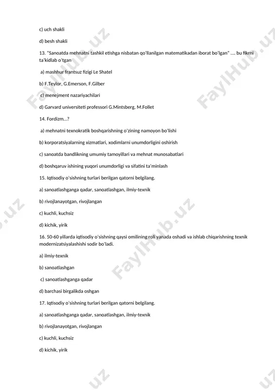 frantsuz fizigi le shatel b) f.teylor, g.emerson, f.gilber c) menejment nazariyachilari d) garvard universiteti professori g.mintsberg, m.follet 14. fordizm…? a) mehnatni texnokratik boshqarishning o’zining namoyon bo’lishi b) korporatsiyalarning xizmatlari, xodimlarni unumdorligini oshirish c) sanoatda bandlikning umumiy tamoyillari va mehnat munosabatlari d) boshqaruv ishining yuqori unumdorligi va sifatini ta’minlash 15. iqtisodiy o’sishning turlari berilgan qatorni belgilang. a) sanoatlashganga qadar, sanoatlashgan, ilmiy-texnik b) rivojlanayotgan, rivojlangan c) kuchli, kuchsiz d) kichik, yirik 16. 50-60 yillarda iqtisodiy o’sishning qaysi omilining roli yanada oshadi va ishlab chiqarishning texnik modernizatsiyalashishi sodir bo’ladi. a) ilmiy-texnik b) sanoatlashgan c) sanoatlashganga qadar d) barchasi birgalikda oshgan 17. iqtisodiy o’sishning turlari berilgan qatorni belgilang. a) sanoatlashganga qadar, sanoatlashgan, ilmiy-texnik b) rivojlanayotgan, rivojlangan c) kuchli, kuchsiz d) kichik, yirik 18. zamonaviy tadqiqotchilar boshqaruv vazifalarining boshqa ro’yxatini ishlab chiqdi… a) rejalashtirish, tashkil etish, boshqarish, motivatsiya, rahbarlik, baholash, xodimlarni tanlash, bitimlar tuzish b) tashkil etish, bitimlar tuzish, ro’yxatdan o’tkazish, nazorat ishlarini kuchaytirish c) …