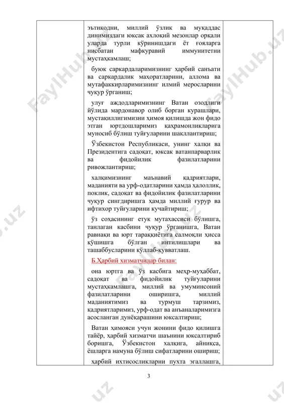 йилик туйғуларини мустаҳкамлашга, миллий ва умуминсоний фазилатларини оширишга, миллий маданиятимиз ва турмуш тарзимиз, қадриятларимиз, урф-одат ва анъаналаримизга асосланган дунёқарашини юксалтириш; ватан ҳимояси учун жонини фидо қилишга тайёр, ҳарбий хизматчи шаънини юксалтириб боришга, ўзбекистон халқига, айниқса, ёшларга намуна бўлиш сифатларини ошириш; ҳарбий ихтисосликларни пухта эгаллашга, ҳар қандай шароитда ватан мудофаасига шай туришга, матонат ва жасорат фазилатларини мустаҳкамлашга, қурол-аслаҳа, ҳарбий техника, давлат ва ҳарбий мулкни асраб-авайлаш кўникмаларини такомиллаштириш; жанговар тайёргарлик ва ҳарбий маҳоратни мунтазам ошириб боришга, ҳарбий жамоада қарор топган ўзаро ёрдам ва дўстона муносабатларни қадрлаш фазилатларини мустаҳкамлаш; ҳар қандай қийинчиликка тайёр, юксак ирода ва матонат билан ўзини қаҳрамонликка ундовчи, зийрак, ростгўй, чидамли ва сабр-бардошли, ватанпарварлик ва фидойи юрт ҳимоячисини тарбиялаш; дунёқараши ва фикрлаш доирасини кенгайтиришга, глобаллашув жараёнларига нисбатан онгли муносабатни, огоҳлик ва ҳушёрликни, фаол ҳаётий позицияни ҳамда мустаҳкам тартиб ва интизомга риоя қилиш фазилатларини юксалтириш; фуқаролик ва диний бағрикенглик, миллатлараро тотувлик, диний масалалар бўйича билимлари ва миллий мафкурамизга зид бўлган ёт …