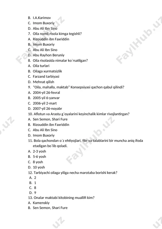 iddin d. imom buxoriy 14. oilaviy maishiy turmush muammolariga qaysi asasda e`tibor qaratilgan? a. qutadg`u bilig b. qobusnoma c. oila d. tadbir al manozil 15. “o`z farzanding sening haqingda qanday bo`lishini istasang, sen ham ota onang haqida shunday bo`la ol” deb, mehr oqibatli bo`lishga kim da`vat etgan? a. kaykovus b. imom buxoriy c. kamenskiy d. sen semon 16. bola tarbiyasi bir maqsadga qaratilgan holda olib borilmog`i lozim degan xulosaga kim kelgan? a. abu nasr farobiy b. kaykovus c. kamenskiy d. sen semon 17. bolalarimizni birovlarning qo`liga berib qo`ymasdan o`zimiz tarbiyalamog`imiz lozim deb kim aytgan. a. sh.m.mirziyoyev b. i.a.karimov c. abu nasr farobiy d. kamenskiy 18. “xalqning aniq bir maqsad sari harakat qilishi bolalikdan olgan tarbiyasiga bog`liq” degan fikr kimga tegishli. a. a. fitrat b. kamenskiy c. kaykovus d. sen semon 19. kimning hikmatlari o‘quvchi shaxsini xushyorlikka, faol harakatlanishga, fitnalardan, fisq-u fasod ishlardan olib qochishga undaydi? a. xo‘ja ahmad yassaviy b. …