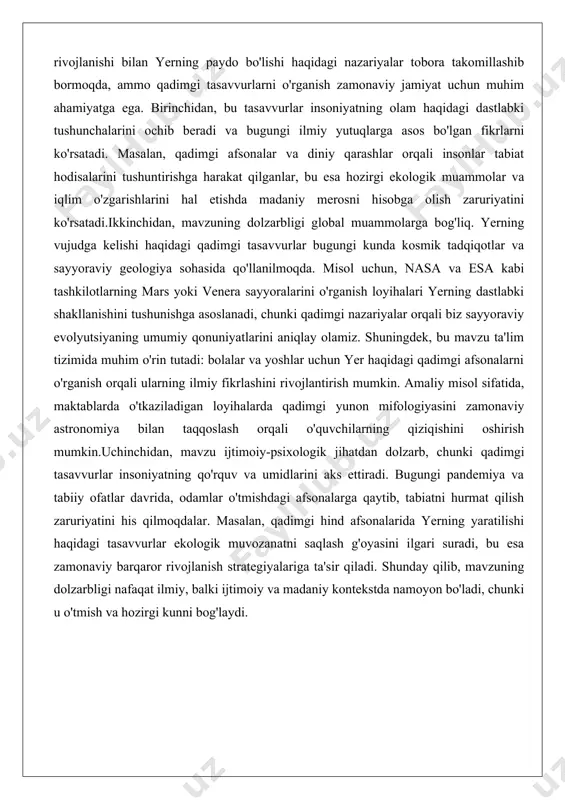 hatdan dolzarb, chunki qadimgi tasavvurlar insoniyatning qo'rquv va umidlarini aks ettiradi. bugungi pandemiya va tabiiy ofatlar davrida, odamlar o'tmishdagi afsonalarga qaytib, tabiatni hurmat qilish zaruriyatini his qilmoqdalar. masalan, qadimgi hind afsonalarida yerning yaratilishi haqidagi tasavvurlar ekologik muvozanatni saqlash g'oyasini ilgari suradi, bu esa zamonaviy barqaror rivojlanish strategiyalariga ta'sir qiladi. shunday qilib, mavzuning dolzarbligi nafaqat ilmiy, balki ijtimoiy va madaniy kontekstda namoyon bo'ladi, chunki u o'tmish va hozirgi kunni bog'laydi. yer sayyorasi haqidagi dastlabki qarashlar yer sayyorasi haqidagi dastlabki qarashlar insoniyatning tabiatni tushunish jarayonida shakllangan bo'lib, ular asosan empirik kuzatuvlarga asoslangan. qadimda odamlar yerning shakli, joylashuvi va vujudga kelishi haqida turli xil tasavvurlarga ega bo'lganlar. masalan, ko'pchilik madaniyatlarda yer tekis disk yoki to'rtburchak shaklida tasvirlangan, uning ustida osmon gumbazi joylashgan deb hisoblangan. bu qarashlar kundalik kuzatuvlardan kelib chiqqan: quyosh va oyning chiqishi va botishi, yulduzlarning harakati yerning markaziy o'rinini ko'rsatgandek tuyulgan.amaliy misol sifatida, qadimgi misrliklar yerning nil daryosi atrofida joylashgan deb …