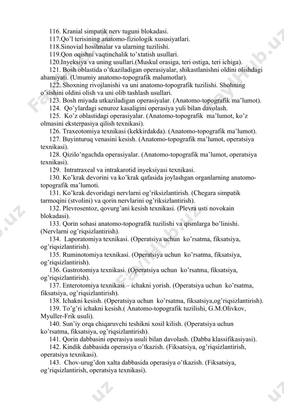 ing xirurgiyadagi ahamiyati: kim bu usullarni ishlab chiqqan va nimalarni taklif etgan. 67. bintli bog’lamlar: texnikasi va turlari; oyoq va tananing boshqa qismlariga qo’yilishi. 68. qon oqishini batamom to’xtatish: kimyoviy, biologik usullari. 69. kavsh qaytaruvchi hayvonlar narkozi: qo’llaniladigan moddalar, miqdori, yuborish yo’li. 70. inyeksiya, infuziya, qon chiqarish: asboblar, turlari va texnikasi. 100. otlarni yiqitish usullari: rus, nemis, reshetnyak bo’yicha. 101. qon oqishining turlari va uning oldini olish: dori vositalari, ularning miqdori. 102. qon oqishini batamom to’xtatish: mexanik va fizikaviy usullari. 103. uzlukli va uzluksiz choklar: texnikasi va turlari. 104. narkozdan keyingi asoratlar va ularni bartaraf qilish usullari. 105. topografik anatomiya va uning operativ xirurgiyadagi ahamiyati: tushunchasi, unga hissa qo’shgan olimlar, anatomiyadan farqi, ahamiyati. 106. xirurgik asboblarni tayyorlash usullari: issiq (qaynatish, kuydirish, issiq havo), sovuq (zararsizlantirish). 107. mahalliy og’riqsizlantirish uchun qo’llaniladigan moddalar: ularning ta’sirini kuchaytirish va uzaytirish. 108. operativ xirurgiya fani bo’yicha tushuncha: uning maqsadi, vazifalari va boshqa fanlar bilan aloqasi …