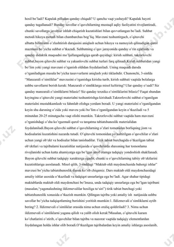 lgan kuzatishlarni tahlil qilish bilan bosh-lanadi. ii. bayon rejasini bildirish. bu uslub faqat o’zlashtirish jarayonini faollashtiribgina qolmasdan, balki o’quvchilarni butun bayon tizimini ko’rishga o’rgatadi, bu bilan tafakkurning mantiqiy izchilligini rivojlanishga, o’rganilayotgan atrof hayot faktlari yoki hodisalari o’rtasidagi muayyan bog’lanishlarni aniqlashga yordam beradi; masalan, “cho’l tabiati” mavzusini bayon qila turib, o’qituvchi doskaga ushbu rejani yozishi mumkin: 1) tabiiy zonalar xaritasida cho’llarning geografik o’rni; 2) cho’l iqlimining xususiyatlari; 3) yuzasi; 4) vohalari; 5) cho’lda yil fasllari. o’quvchilar e‘tiborini faollashtiruvchi savollarni bayon davomida qo’yib borish. o’quvchilarning idrok qilish faoliyatlarini faollashtiruvchi taqqoslash (masalan, dala, bog’, poliz, cho’l, dasht, o’rmon o’simlik va hayvonot dunyosini taqqoslash va hk.) iii. yangi materialni bayon qilish davomida ilgari o’rganilgan mavzularni yangi materiallar bilan o’zaro bog’lab tushuntirish, masalan, “insonning tabiatga ta’siri” mavzusini “tabiatni muhofaza qilish” mavzusi bilan o’zaro bog’lash yaxshi natija beradi.iv. hikoyaga maqol, qiziqarli material yoki kitob, “yosh tabiatshunos” jurnali va shu kabilarni o’qishni kiritish. o’qituvchining hikoyasi tegishli maqolani …