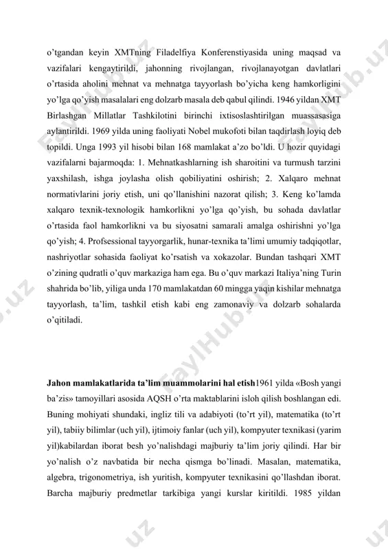 islohotlar jahon miqyosida aks etmog’i ko’zda tutilgan edi. xmtning eng noyob xususiyati shundaki, unda ish beruvchilar va mehnatkashlar iqtisodiyotda ijtimoiy hamkorligini shakllantiradi davlat muassasalari bilan teng huquq, tashkilotning siyosati va faoliyati dasturini ishlab chiqishda ishtirok etadi. oradan 25 yil o’tgandan keyin xmtning filadelfiya konferenstiyasida uning maqsad va vazifalari kengaytirildi, jahonning rivojlangan, rivojlanayotgan davlatlari o’rtasida aholini mehnat va mehnatga tayyorlash bo’yicha keng hamkorligini yo’lga qo’yish masalalari eng dolzarb masala deb qabul qilindi. 1946 yildan xmt birlashgan millatlar tashkilotini birinchi ixtisoslashtirilgan muassasasiga aylantirildi. 1969 yilda uning faoliyati nobel mukofoti bilan taqdirlash loyiq deb topildi. unga 1993 yil hisobi bilan 168 mamlakat a’zo bo’ldi. u hozir quyidagi vazifalarni bajarmoqda: 1. mehnatkashlarning ish sharoitini va turmush tarzini yaxshilash, ishga joylasha olish qobiliyatini oshirish; 2. xalqaro mehnat normativlarini joriy etish, uni qo’llanishini nazorat qilish; 3. keng ko’lamda xalqaro texnik-texnologik hamkorlikni yo’lga qo’yish, bu sohada davlatlar o’rtasida faol hamkorlikni va bu siyosatni samarali amalga oshirishni yo’lga …