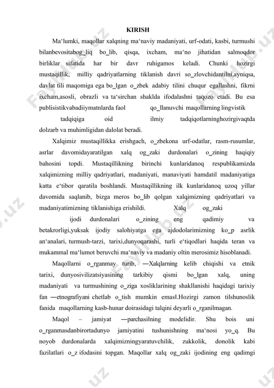 lari o‗zining eng qadimiy va betakrorligi,yuksak ijodiy salohiyatga ega ajdodolarimizning ko‗p asrlik an‘analari, turmush-tarzi, tarixi,dunyoqarashi, turli e‘tiqodlari haqida teran va mukammal ma‘lumot beruvchi ma‘naviy va madaniy oltin merosimiz hisoblanadi. maqollarni o‗rganmay turib, ―xalqlarning kelib chiqishi va etnik tarixi, dunyosivilizatsiyasining tarkibiy qismi bo‗lgan xalq, uning madaniyati va turmushining o‗ziga xosliklarining shakllanishi haqidagi tarixiy fan ―etnografiyani chetlab o‗tish mumkin emas‖.hozirgi zamon tilshunoslik fanida maqollarning kasb-hunar doirasidagi talqini deyarli o‗rganilmagan. maqol – jamiyat ―parchasi‖ning modelidir. shu bois uni o‗rganmasdanbirortadunyo jamiyatini tushunishning ma‘nosi yo‗q. bu noyob durdonalarda xalqimizningyaratuvchilik, zukkolik, donolik kabi fazilatlari o‗z ifodasini topgan. maqollar xalq og‗zaki ijodining eng qadimgi va eng kuchli shakllaridan biridir. ular xalqningaxloqiyqadriyatlarini ifodalab, jamiyatda o‗zaro munosabatlar, turli hayotiy holatlar, muammolarni hal etishda yo‗l-yo‗riq 3 ko‗rsatadi. maqollarni yosh avlodga yetkazish, ularga axloqiy tarbiyaberish,milliy qadriyatlarni singdirish uchun juda muhim vosita sifatida qaraladi. maqollarni o‗rganishyoshlarning turmushda o‗z o‗rnini topishiga, to‗g‗ri yo‗ldan borishiga yordam beradi. bugungi kunda ta‘lim tizimida boshlang‗ich sinflarda o‗qitiladigan …