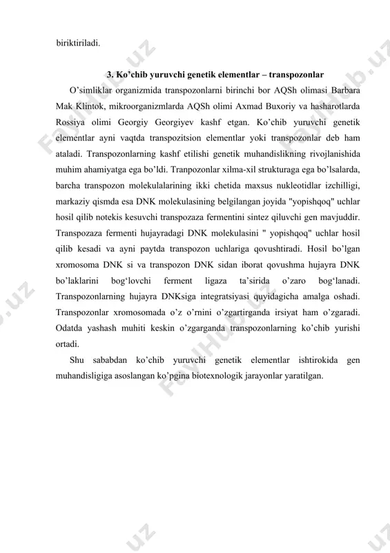 ada o’z o’rnini o’zgartirganda irsiyat ham o’zgaradi. odatda yashash muhiti keskin o’zgarganda transpozonlarning ko’chib yurishi ortadi. shu sababdan ko’chib yuruvchi genetik elementlar ishtirokida gen muhandisligiga asoslangan ko’pgina biotexnologik jarayonlar yaratilgan. plazmidalar. bakteriya va tuban eukariot organizmlar hujayralarida asosiy xromosomadan tashqari, kichik o’lchamga ega bo’lgan halqasimon yoki chiziqsimon strukturaga ega bo’lgan qo’shimcha xromasomalar mavjuddir. bu mini-xromosomalar plazmidalar deb ataladi. plazmida dnk si ko’pi bilan 3-10 tagacha genlarni o’zida saqlaydi. bu genlar, asosan, antibiotik yoki zaharli toksinlarni parchalovchi fermentlarni sinteziga javobgardir. shu tufayli plazmidalar bakteriya, achitqi va zamburug‘larning antibiotik va zaharli toksinlarga chidamliligini ta’minlaydi. plazmidaning antibiotik parchalovchi genlari bir plazmidadan ikkinchisiga transpozonlar bilan birikkan holatda ham ko’chib o’ta oladi. bu molekulyar jarayon kasal chaqiruvchi mikroblar antibiotiklarga chidamliligini nihoyatda oshiradi. plazmidalar o’z xususiyatiga ko’ra ikkiga bo’linadi. birinchisi transpozon yoki bakteriofag irsiy molekulasi kabi hujayra asosiy xromosomasining maxsus dnk izchilligini kesib, rekombinatsiya bo’la oladigan plazmidalar. bunday rekombinatsiyalanuvchi plazmidalar transmissibl, ya’ni nasldan-naslga o’tuvchi plazmidalar deb …