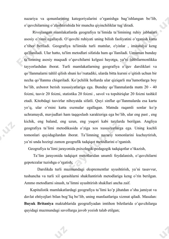 sxemalar egallagan. matnda raqamli sonlar ko’p uchramaydi, mavjudlari ham taqqoslash xarakteriga ega bo’lib, ular eng past , eng kichik, eng baland, eng uzun, eng yuqori kabi tarzlarda berilgan. angliya geografiya ta’limi metodikasida o’ziga xos xususiyatlarga ega. uning kuchli tomonlari quyidagilardan iborat. ta’limning nazariy tomonlarini kuchaytirish, ya’ni unda hozirgi zamon geografik tadqiqot metodlarini o’rganish. geografiya ta’limi jarayonida psixologik-pedagogik tadqiqotlar o’tkazish, ta’lim jarayonida tadqiqot metotlaridan unumli foydalanish, o’quvchilarni gepotezalar tuzishga o’rgatish; darslikda turli mazmundagi eksprementlar uyushtirish, ya’ni tasavvur, tushuncha va turli xil qarashlarni shakllantirish metodlariga keng o’rin berilgan. ammo metodlarni sinash, ta’limni uyushtirish shakllari ancha zaif. kapitalistik mamlakatlardagi geografiya ta’limi ko’p jihatdan o’sha jamiyat va davlat ehtiyojlari bilan bog’liq bo’lib, uning manfaatlariga xizmat qiladi. masalan: buyuk britaniya maktablarida geografiyadan imtihon biletlarida o’quvchilarga quyidagi mazmundagi savollarga javob yozish talab etilgan; 1. g`arbiy yevropaning transport geografiyasi suv va quruqlik yo’llarining (buyuk britaniya, norvegiya, shvetsariyadan tashqari.) bir-biriga nisbatan ahamiyatini baholang; 2. tabiiy geografiya va insonlar …