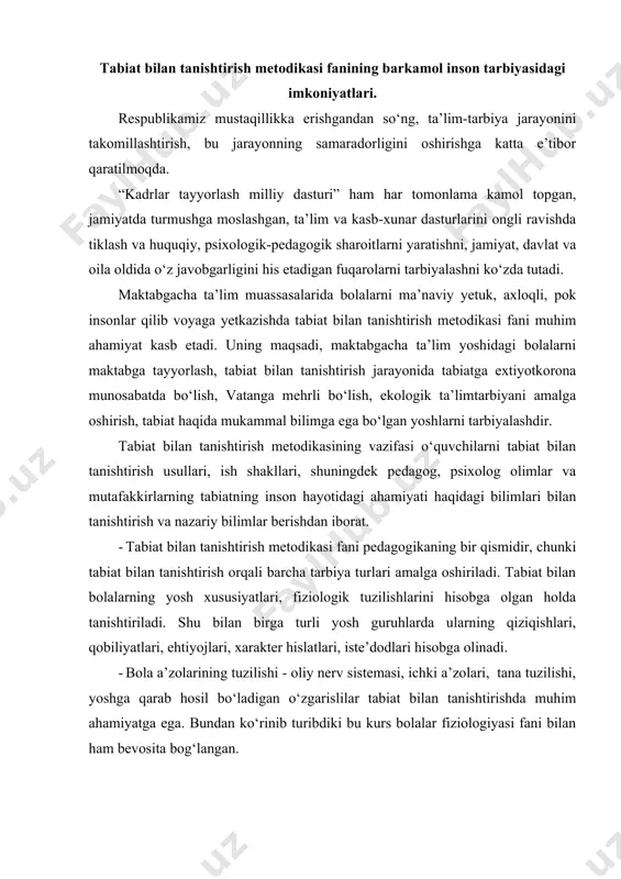 - oliy nerv sistemasi, ichki a’zolari, tana tuzilishi, yoshga qarab hosil bo‘ladigan o‘zgarislilar tabiat bilan tanishtirishda muhim ahamiyatga ega. bundan ko‘rinib turibdiki bu kurs bolalar fiziologiyasi fani bilan ham bevosita bog‘langan. · biologiya fani tabiat bilan tanishtirish metodikasining asosini tashkil etadi. chunki biz bolalarni jonli va jonsiz tabiat, tabiat hodisalari, yilning turli fasllari bilan tanishtiramiz. · tabiat bilan tanishtirish metodikasi fani falsafa, biologiya, pedagogika, psixologiya, fiziologiya va barcha metodikalar bilan bog‘liq holda bir-birini to‘ldirib, mustahkamlaydi. bolalarning jonsiz tabiat hodisalari, o‘simliklar va xayvonlar, inson mehnati haqidagi tushuncha va tasavvurlarini kengaytirish haqida boyitish, shuningdek, o‘simliklar o‘stirish, xayvonlarni parvarish qilishda bolalarda oddiy ko‘nikmalar hosil qilish ta’lim berishning asosiy vazifalaridan hisoblanadi. bunda bolalarda kuzatuvchanlik, bilimga qiziqish, tafakkur va mantiqiy nutq rivojlanadi, so‘z boyligi ortadi, yangi tushunchalar hosil bo‘ladi. bolalarda mehnatni sevish, o‘zgalar mehnatini qadrlash, o‘simlik va xayvonlarni asrash, ularni parvarish qilish, o‘z vatanini, tabiatni sevish, tabiat go‘zalliklarini ko‘ra olish kabi hislatlarni o‘stirish orqali tarbiyaviy …
