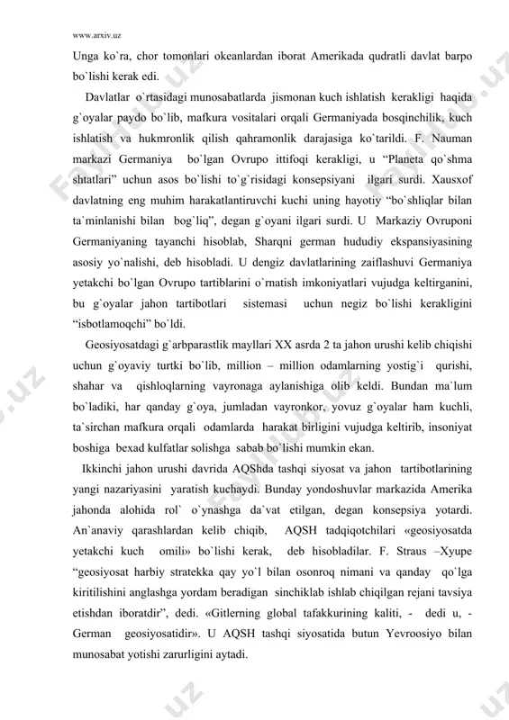aviy turtki bo`lib, million – million odamlarning yostig`i qurishi, shahar va qishloqlarning vayronaga aylanishiga olib keldi. bundan ma`lum bo`ladiki, har qanday g`oya, jumladan vayronkor, yovuz g`oyalar ham kuchli, ta`sirchan mafkura orqali odamlarda harakat birligini vujudga keltirib, insoniyat boshiga bexad kulfatlar solishga sabab bo`lishi mumkin ekan. ikkinchi jahon urushi davrida aqshda tashqi siyosat va jahon tartibotlarining yangi nazariyasini yaratish kuchaydi. bunday yondoshuvlar markazida amerika jahonda alohida rol` o`ynashga da`vat etilgan, degan konsepsiya yotardi. an`anaviy qarashlardan kelib chiqib, aqsh tadqiqotchilari «geosiyosatda yetakchi kuch omili» bo`lishi kerak, deb hisobladilar. f. straus –xyupe “geosiyosat harbiy stratekka qay yo`l bilan osonroq nimani va qanday qo`lga kiritilishini anglashga yordam beradigan sinchiklab ishlab chiqilgan rejani tavsiya etishdan iboratdir”, dedi. «gitlerning global tafakkurining kaliti, - dedi u, - german geosiyosatidir». u aqsh tashqi siyosatida butun yevroosiyo bilan munosabat yotishi zarurligini aytadi. spaykman shimoliy amerika havzasi, ovrupo sohillari va ovrupoosiyo uzoq sharqidan iborat jahonda uchta yirik markaz bo`lishi to`g`risida …