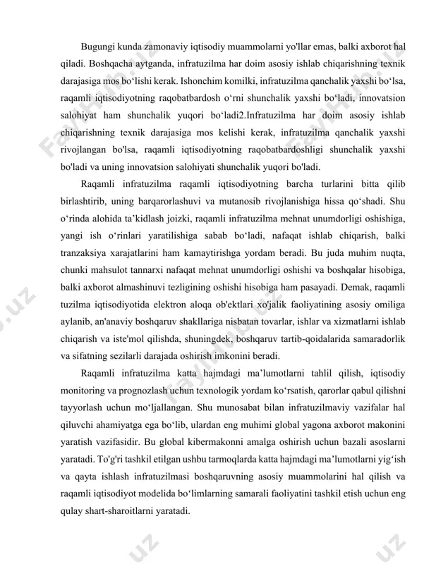 texnik darajasiga mos bo‘lishi kerak. ishonchim komilki, infratuzilma qanchalik yaxshi bo‘lsa, raqamli iqtisodiyotning raqobatbardosh o‘rni shunchalik yaxshi bo‘ladi, innovatsion salohiyat ham shunchalik yuqori bo‘ladi2.infratuzilma har doim asosiy ishlab chiqarishning texnik darajasiga mos kelishi kerak, infratuzilma qanchalik yaxshi rivojlangan bo'lsa, raqamli iqtisodiyotning raqobatbardoshligi shunchalik yaxshi bo'ladi va uning innovatsion salohiyati shunchalik yuqori bo'ladi. raqamli infratuzilma raqamli iqtisodiyotning barcha turlarini bitta qilib birlashtirib, uning barqarorlashuvi va mutanosib rivojlanishiga hissa qo‘shadi. shu o‘rinda alohida ta’kidlash joizki, raqamli infratuzilma mehnat unumdorligi oshishiga, yangi ish o‘rinlari yaratilishiga sabab bo‘ladi, nafaqat ishlab chiqarish, balki tranzaksiya xarajatlarini ham kamaytirishga yordam beradi. bu juda muhim nuqta, chunki mahsulot tannarxi nafaqat mehnat unumdorligi oshishi va boshqalar hisobiga, balki axborot almashinuvi tezligining oshishi hisobiga ham pasayadi. demak, raqamli tuzilma iqtisodiyotida elektron aloqa ob'ektlari xo'jalik faoliyatining asosiy omiliga aylanib, an'anaviy boshqaruv shakllariga nisbatan tovarlar, ishlar va xizmatlarni ishlab chiqarish va iste'mol qilishda, shuningdek, boshqaruv tartib-qoidalarida samaradorlik va sifatning sezilarli darajada oshirish …