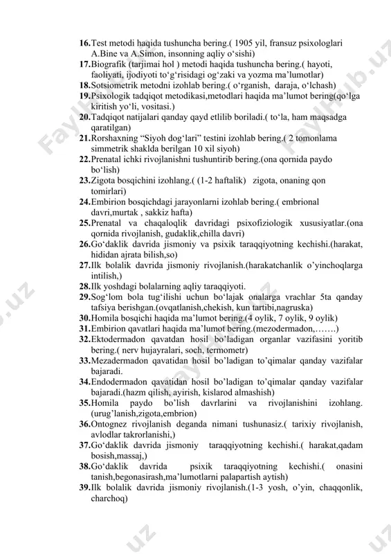 laboratoriya (klinika) metodi.( maxsus psixologik asboblar, yo‘l-yo‘riqlar) 15. suhbat metodi to’grisida tushuncha bering.( erkin, nutqiy munosabat psixik faoliyat) 16. test metodi haqida tushuncha bering.( 1905 yil, fransuz psixologlari a.bine va a.simon, insonning aqliy o‘sishi) 17. biografik (tarjimai hol ) metodi haqida tushuncha bering.( hayoti, faoliyati, ijodiyoti to‘g‘risidagi og‘zaki va yozma ma’lumotlar) 18. sotsiometrik metodni izohlab bering.( o‘rganish, daraja, o‘lchash) 19. psixologik tadqiqot metodikasi,metodlari haqida ma’lumot bering(qo‘lga kiritish yo‘li, vositasi.) 20. tadqiqot natijalari qanday qayd etlilib boriladi.( to‘la, ham maqsadga qaratilgan) 21. rorshaxning “siyoh dog‘lari” testini izohlab bering.( 2 tomonlama simmetrik shaklda berilgan 10 xil siyoh) 22. prenatal ichki rivojlanishni tushuntirib bering.(ona qornida paydo bo‘lish) 23. zigota bosqichini izohlang.( (1-2 haftalik) zigota, onaning qon tomirlari) 24. embirion bosqichdagi jarayonlarni izohlab bering.( embrional davri,murtak , sakkiz hafta) 25. prenatal va chaqaloqlik davridagi psixofiziologik xususiyatlar.(ona qornida rivojlanish, gudaklik,chilla davri) 26. go‘daklik davrida jismoniy va psixik taraqqiyotning kechishi.(harakat, hididan ajrata bilish,so) 27. ilk bolalik …