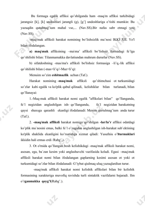 malaridan farqdovchi asosli belgisini tashkil etadi. sifatdosh formalarini zamon nuqtai nazardan quyidagi ikki asosni ajratish mumkin: 1) o'tgan zamonni ifodalovchi -s formalari. bu guruhga –mi’sh/mish,-duq/duk\tuk\tuk\gan//qan/kan,-an/a’n affikslari bilan hosil bo’luvchi formalar kiradi; 2) hozirgi-kelasi zamonni ifodalovchi sifatdosh formalari. bu guruhni -r(-ar/a’r\ -ur/ur,\- i’r/ir,\ yur va boshqa affikslar bilan hosil bo’luvchi formalar tashkil etadi. o’tgan zamon sifatdoshlari. -gan/ga'n (-qan/kan) affiksli sifatdosh eski o’zbek tilining barcha davrlari uchun xarakterli bo’lgan va faol qo’llanishi, ma`no va vazifalari: 1. atributiv poziciyada qo'llanib, aniqlovchini ifodalaydi. vazifasida kelgan -gan/ga'n affiksli sifatdosh o’ram (oborot)ni tashkil etadi va ular gap bo’lishi mumkin: a) ega+kesim qolipida bo’ladi: cherik tushken perge keldildr (rabg’.). jumlamiuz razimiz bu ikki ulug’iumiuz so’zlagan so’zga (nahj.far.). b)so’z birikmasi qolipida bo’ladi: vafa qiulg’an kishilarga vafa qiul (mn); 2. –g’an/gan affiksli sifatdosh otlashada va ot bajaradi. sintaktik vazifalarda qo’llanadi: bu yaratiulgan sizlarda bolsa,... (rabg’.). otlashgan –g’an/-gan affiksli sifatdosh otga xos grammatik belgalarga ega bo’ladi: a) -lar/la’r ko’plik affiksini …