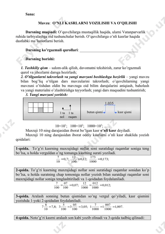 haklida yozish qoidalari: 1-qoida. to’g’ri kasrning maxrajidagi nollar soni suratidagi raqamlar soniga teng bo’lsa, u holda verguldan o’ng tomanga kasrning surati yoziladi. 2-qoida. to’g’ri kasrning maxrajidagi nollar soni suratidagi raqamlar sonidan ko’p bo’lsa, u holda suratning chap tomoniga nollar yozish bilan suratdagi raqamlar soni maxrajidagi nollar soniga tenglashtiriladi va 1-qoidadan foydalaniladi. 3-qoida. aralash sonning butun qismidan so’ng vergul qo’yiladi, kasr qismini yozishda 1-yoki 2-qoidadan foydalaniladi. 4-qoida. noto’g’ri kasrni aralash son kabi yozib olinadi va 3-qoida tadbiq qilinadi: o’nli kasrda verguldan keyingi raqamlar soni unga mos oddiy kasr maxrajidagi soniga teng bo’ladi. 5. darsga yakun yasash va baholash – darsning maqsadini yana bir bor eslatish va unga qanchalik erishilganligini o’quvchilar bilan birgalikda aniqlash. o’quvchilarning mavzu bo’yicha savollariga javob berish, ulaming o’zlashtirganlik darajasini aniqiash, darsning asosiy lahzalarini qayd qilish. darsda faol qatnashgan o’quvchilarni tilga olish va baholash; 6. uyga vazifa ________________________ sana: mavzu: o’nli kasrlarning xona birliklari darsning maqsadi: o’quvchilarga mustaqillik haqida, …