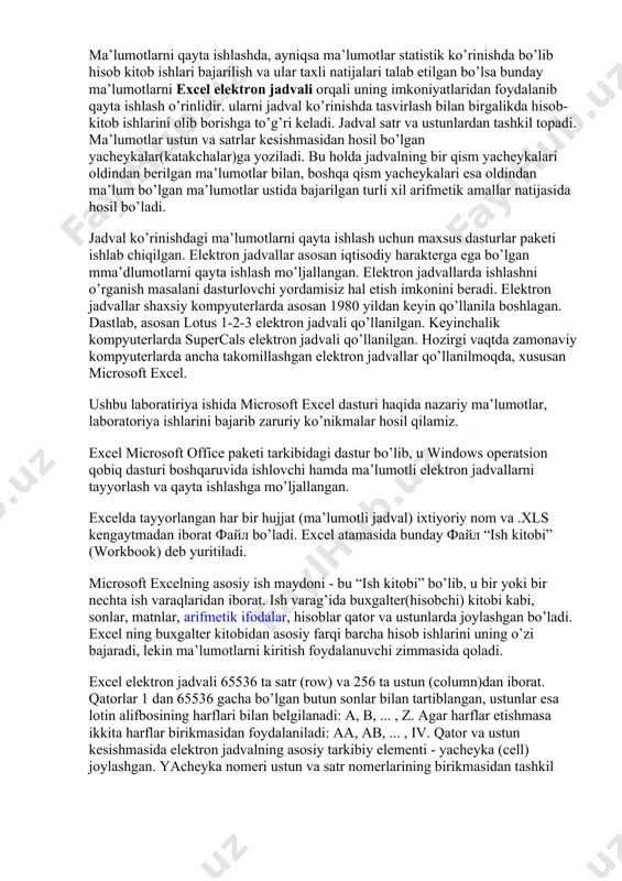o’llanila boshlagan. dastlab, asosan lotus 1-2-3 elektron jadvali qo’llanilgan. keyinchalik kompyuterlarda supercals elektron jadvali qo’llanilgan. hozirgi vaqtda zamonaviy kompyuterlarda ancha takomillashgan elektron jadvallar qo’llanilmoqda, xususan microsoft excel. ushbu laboratiriya ishida microsoft excel dasturi haqida nazariy ma’lumotlar, laboratoriya ishlarini bajarib zaruriy ko’nikmalar hosil qilamiz. excel microsoft office paketi tarkibidagi dastur bo’lib, u windows operatsion qobiq dasturi boshqaruvida ishlovchi hamda ma’lumotli elektron jadvallarni tayyorlash va qayta ishlashga mo’ljallangan. excelda tayyorlangan har bir hujjat (ma’lumotli jadval) ixtiyoriy nom va .xls kengaytmadan iborat файл bo’ladi. excel atamasida bunday файл “ish kitobi” (workbook) deb yuritiladi. microsoft excelning asosiy ish maydoni - bu “ish kitobi” bo’lib, u bir yoki bir nechta ish varaqlaridan iborat. ish varag’ida buxgalter(hisobchi) kitobi kabi, sonlar, matnlar, arifmetik ifodalar, hisoblar qator va ustunlarda joylashgan bo’ladi. excel ning buxgalter kitobidan asosiy farqi barcha hisob ishlarini uning o’zi bajaradi, lekin ma’lumotlarni kiritish foydalanuvchi zimmasida qoladi. excel elektron jadvali 65536 ta satr (row) va 256 …