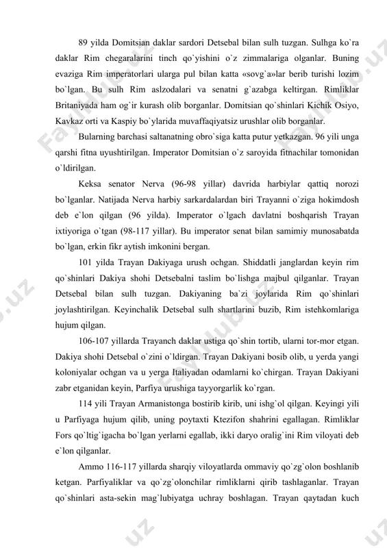 lib, u yerda yangi koloniyalar ochgan va u yerga italiyadan odamlarni ko`chirgan. trayan dakiyani zabr etganidan keyin, parfiya urushiga tayyorgarlik ko`rgan. 114 yili trayan armanistonga bostirib kirib, uni ishg`ol qilgan. keyingi yili u parfiyaga hujum qilib, uning poytaxti ktezifon shahrini egallagan. rimliklar fors qo`ltig`igacha bo`lgan yerlarni egallab, ikki daryo oralig`ini rim viloyati deb e`lon qilganlar. ammo 116-117 yillarda sharqiy viloyatlarda ommaviy qo`zg`olon boshlanib ketgan. parfiyaliklar va qo`zg`olonchilar rimliklarni qirib tashlaganlar. trayan qo`shinlari asta-sekin mag`lubiyatga uchray boshlagan. trayan qaytadan kuch to`plash uchun 117 yili rimga qaytayotib, kichik osiyodagi kilikiyada kasallanib o`lgan. trayan vafotidan keyin saltanat taxtiga uning asrandi o`g`li andrian o`tirgan. u parfiyaliklar bilan yarashishni afzal ko`rgan. andrian bosqinchilik urushlarini to`xtatib, har qanday janjalli masalalarni muzokaralar yo`li bilan hal etishga harakat qilgan. u saltanat chegaralarini mustahkamlab, qo`shni davlatlar bilan tinch munosabatda bo`lgan. andrian davlatni boshqarish va sud ishlarini izga solish uchun idoralar sonini ko`paytirgan. u viloyatlardagi o`lpon va soliqlar to`plash huquqini …