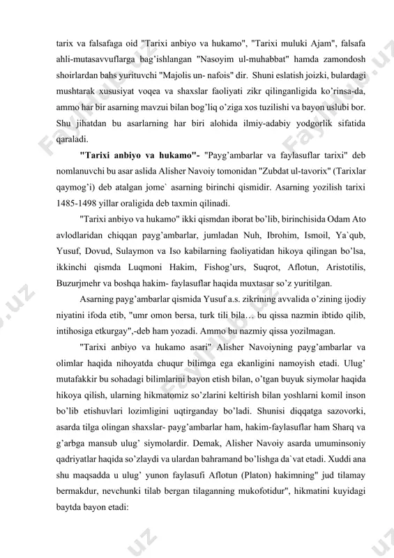 ham yozadi. ammo bu nazmiy qissa yozilmagan. "tarixi anbiyo va hukamo asari" alisher navoiyning payg’ambarlar va olimlar haqida nihoyatda chuqur bilimga ega ekanligini namoyish etadi. ulug’ mutafakkir bu sohadagi bilimlarini bayon etish bilan, o’tgan buyuk siymolar haqida hikoya qilish, ularning hikmatomiz so’zlarini keltirish bilan yoshlarni komil inson bo’lib etishuvlari lozimligini uqtirganday bo’ladi. shunisi diqqatga sazovorki, asarda tilga olingan shaxslar- payg’ambarlar ham, hakim-faylasuflar ham sharq va g’arbga mansub ulug’ siymolardir. demak, alisher navoiy asarda umuminsoniy qadriyatlar haqida so’zlaydi va ulardan bahramand bo’lishga da`vat etadi. xuddi ana shu maqsadda u ulug’ yunon faylasufi aflotun (platon) hakimning" jud tilamay bermakdur, nevchunki tilab bergan tilaganning mukofotidur", hikmatini kuyidagi baytda bayon etadi: tilamay jud qil saxiy ersang, tilamak muzdidur tilab bersang (16-tom,193) yoki, mashhur yunon faylasufi va tabobat sohasining bilimdoni jolinus hakim (gelen)ning "bemorkim ishtahasi bo’lg’ay, ul tandurustdin yaxshiroqdurkim, ishtahasi bo’lmag’aykim, anga sihat ortar va munga ranj" hikmatini she`riy tarzda quyidagicha bayon etgan: bemori mushtahiyg’a …