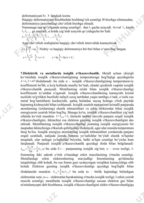 turlari. қаттиқ жисмларнинг деформацияси деб уларнинг ташқи куч таъсири остида массасини ўзгартирмасдан ҳажми ва шаклининг ўзгаришига айтилади.деформация жараёнида жисмнинг қандайдир нуқталари орасидаги масофа ўзгаради. деформациянинг энг оддий турларига чўзилиш, сиқилиш, силжиш, буралиш, эгилиш деформациялари киради. odatda deformatsiya nisbiy birliklarda ifodalanadi. agar namunaning boshlangʻich uzunligi l0 va keyingi uzunligi lk boʻlsa, u holda namunaning nisbiy deformatsiyasi boʻladi. =l absalyut deformatsiya deyiladi. asosan katta deformatsiyalarda haqiqiy deformatsiya ebilan nisbiy deformatsiyani farqlash lozim. haqiqiy deformatsiyani hisoblashda boshlangʻich uzunligi l0 hisobga olinmasdan, deformatsiya jarayonidagi choʻzilish hisobga olinadi. namunaga son qoʻyilganda uning uzunligi dan gacha uzayadi. avval , keyin , ... ga uzayadi, u holda yigʻindi uzayish qoʻyidagicha boʻladi: agar choʻzilish oraliqlarini haqiqiy choʻzilish intervalida kamaytirsak nisbiy va haqiqiy deformatsiya bir-biri bilan oʻzaro bogʻlangan. 7.dielektrik va metallarda issiqlik oʻtkazuvchanlik. metall uchun chiziqli ko‘rinishda issiqlik o'tkazuvchanligining temperaturaga bog'liqligi quyidagicha ifodalanadi: bu erda α – issiqlik o'tkazuvchanligining temperaturaviy koeffitsienti bo'lib, u ko'p hollarda manfiy bo‘ladi, chunki qizdirish …